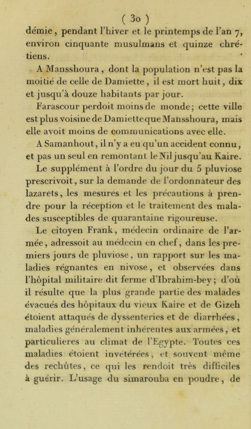 demie, pendant Thiver et le printemps de Tan 7, environ cinquante musulmans et quinze chré- tiens. A Mansshoura, dont la population n’est pas la moitié de celle de Damiette , il est mort huit, dix et jusqu’à douze habitants par jour. Farascour perdoit moins de monde; cette ville est plus voisine de Damietteque Mansshoura, mais elle avoit moins de communications avec elle. A Samanhout, il n’y a eu qu’un accident connu, et pas un seul en remontant le Nil jusqu’au Kaire. Le supplément à l’ordre du jour du 5 pluviôse prescrivoit, sur la demande de l’ordonnateur des lazarets, les mesures et les précautions à pren- dre pour la réception et le traitement des mala- des susceptibles de quarantaine rigoureuse. Le citoyen Frank, médecin ordinaire de l’ar- mée, adressoit au médecin en chef, dans les pre- miers jours de pluviôse, un rapjjort sur les ma- ladies régnantes en nivôse, et observées dans l’hôpital militaire dit ferme d’Ibrahim-bey ; d’où il résulte que la plus grande partie des malades évacués des hôpitaux du vieux Kaire et de Gizeh étoient attaqués de dyssenteries et de diarrhées , maladies généralement inhérentes aux armées, et particulières au climat de l’Egypte. Toutes ces maladies étoient invétérées, et souvent meme des rechutes, ce qui les rendoit très difficiles à guérir. L’usage du simarouba en poudre, de