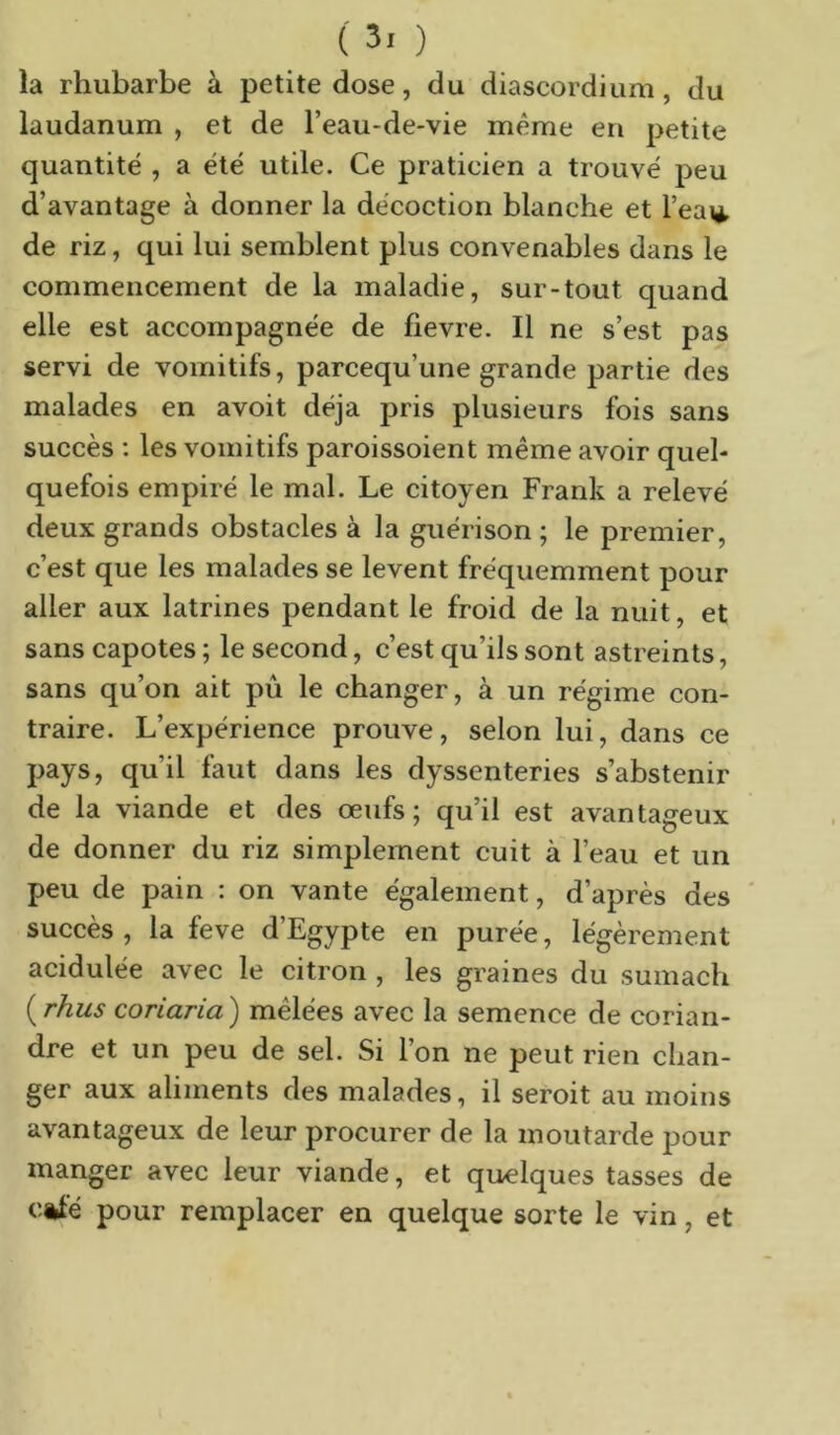 la rhubarbe à petite dose, du diascordium, du laudanum , et de l’eau-de-vie même en petite quantité , a été utile. Ce praticien a trouvé peu d’avantage à donner la décoction blanche et l’eai*, de riz, qui lui semblent plus convenables dans le commencement de la maladie, sur-tout quand elle est accompagnée de fievre. Il ne s’est pas servi de vomitifs, parcequ’une grande partie des malades en avoit déjà pris plusieurs fois sans succès : les vomitifs paroissoient même avoir quel- quefois empiré le mal. Le citoyen Frank a relevé deux grands obstacles à la guérison ; le premier, c’est que les malades se lèvent fréquemment pour aller aux latrines pendant le froid de la nuit, et sans capotes ; le second, c’est qu’ils sont astreints, sans qu’on ait pu le changer, à un régime con- traire. L’expérience prouve, selon lui, dans ce pays, qu’il faut dans les dyssenteries s’abstenir de la viande et des œufs; qu’il est avantageux de donner du riz simplement cuit à l’eau et un peu de pain : on vante également, d’après des ' succès , la feve d’Egypte en purée, légèrement acidulée avec le citron , les graines du sumacb {^rhus coriaria) mêlées avec la semence de corian- dre et un peu de sel. Si l’on ne peut rien chan- ger aux aliments des malades, il seroit au moins avantageux de leur procurer de la moutarde pour manger avec leur viande, et quelques tasses de c*Ié pour remplacer en quelque sorte le vin, et