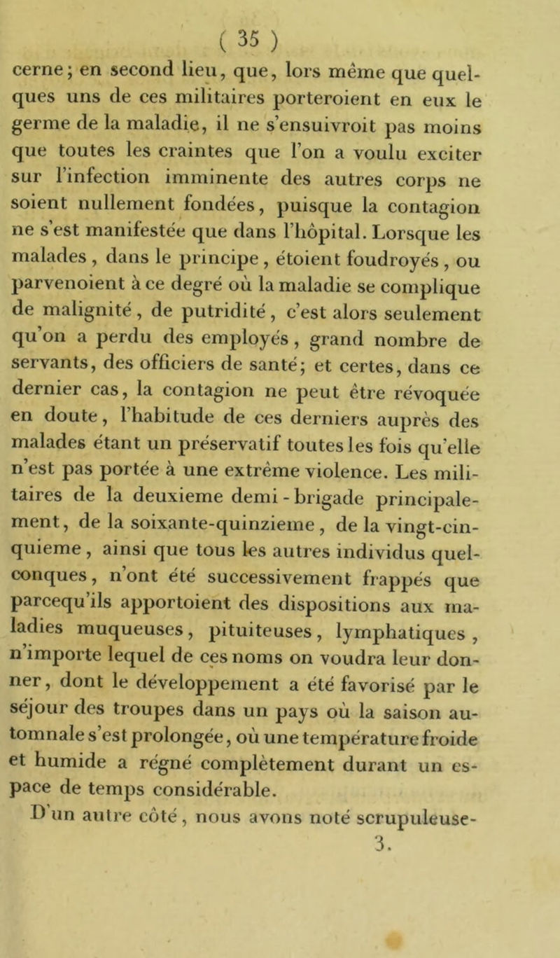 cerne ; en second lieu, que, lors meme que quel- ques uns de ces militaires porteroient en eux le germe de la maladie, il ne s’ensuivroit pas moins que toutes les craintes que l’on a voulu exciter sur l’infection imminente des autres corps ne soient nullement fondées, puisque la contagion ne s’est manifestée que dans l’hôpital. Lorsque les malades , dans le principe , étoient foudroyés , ou parvenoient ace degré ou la maladie se complique de malignité , de putridité , c’est alors seulement qu’on a perdu des employés, grand nombre de servants, des officiers de santé; et certes, dans ce dernier cas, la contagion ne peut être révoquée en doute, l’habitude de ces derniers auprès des malades étant un préservatif toutes les fois qu’elle n’est pas portée à une extrême violence. Les mili- taires de la deuxieme demi - brigade principale- ment, de la soixante-quinzieme , de la vingt-cin- quieme , ainsi que tous les autres individus quel- conques , n’ont été successivement frappés que parcequ’ils apportoient des dispositions aux ma- ladies muqueuses , pituiteuses , lymphatiques , n’importe lequel de ces noms on voudra leur don- ner , dont le développement a été favorisé par le séjour des troupes dans un pays où la saison au- tomnale s’est prolongée, où une température froide et humide a régné complètement durant un es- pace de temps considérable. D un autre côté, nous avons noté scrupuleuse- 3.