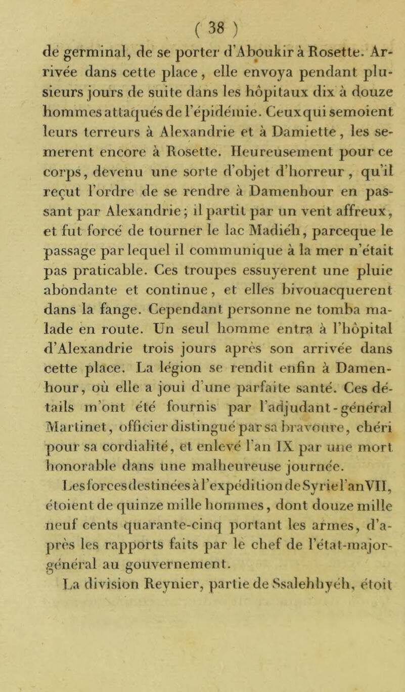 de germinal, de se porter d’Aboukir à Rosette. Ar- rivée dans cette place, elle envoya pendant plu- sieurs jours de suite dans les hôpitaux dix à douze hommesattacpiés de l’épidémie. Ceuxqui semoient leurs terreurs à Alexandrie et à Damiette, les se- mèrent encore à Rosette. Heureusement pour ce corps, devenu une sorte d’objet d’horreur, qu’il reçut l’ordre de se rendre à Damenhour en pas- sant par Alexandrie; il partit par un vent affreux, et fut forcé de tourner le lac jMadiéh, parceque le passage par lequel il communique à la mer n’était pas praticable. Ces troupes essuyèrent une pluie abondante et continue, et elles bivouacquèrent dans la fange. Cependant personne ne tomba ma- lade en route. Un seul homme entra à l’hôpital d’Alexandrie trois jours après son arrivée dans cette place. La légion se rendit enfin à Damen- hour, où elle a joui d’une parfaite santé. Ces dé- tails m’ont été fournis par l’adjudant-général Martinet, officier distingué par sa bravoure, chéri pour sa cordialité, et enlevé l’an IX par une mort lionorable dans une malheureuse journée. I jes lôrces destinées à 1 ’expéd i tion de Syrie l’an Vil, étoient de quinze mille hommes, dont douze mille neuf cents quarante-cinq portant les armes, d’a- près les rapports faits par lè chef de l’état-major- général au gouvernement. La division Reynier, partie de Ssalehhyéh, éloit