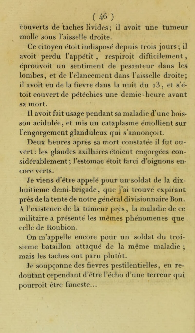couverts de taches livides ; il avoit une tumeur molle sous l’aisselle droite. Ce citoyen ëtoit indispose' depuis trois jours; il avoit perdu l’appétit , respiroit difficilement, éprouvoit un sentiment de pesanteur dans les lombes, et de l’élancement dans l’aisselle droite; il avoit eu de la fievre dans la nuit du i3, et s’é- toit couvert de pétéchies une demie-heure avant sa mort. Il avoit fait usage pendant sa maladie d’une bois- son acidulée, et mis un cataplasme émollient sur l’engorgement glanduleux qui s’annonçoit. Deux heures après sa mort constatée il fut ou- vert: les glandes axillaires étoient engorgées con- sidérablement ; l’estomac étoit farci d’oignons en- core verts. Je viens d’étre appelé pour un* soldat de la dix- huitieme demi-brigade, que j’ai trouvé expirant près de la tente de notre général divisionnaire Bon. A l’existence de la tumeur près, la maladie de ce militaire a présenté les mêmes phénomènes que celle de Roubion. On m’appelle encore pour un soldat du troi- sième bataillon attaqué de la même maladie ; mais les taches ont paru plutôt. Je soupçonne des fievres pestilentielles, en re- doutant cependant d’étre l’écho d’une terreur qui pourroit être funeste...