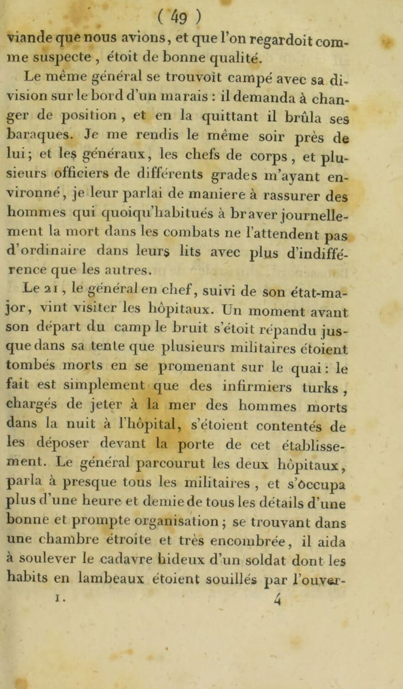 viande que nous avions, et que l’on regardoit com- me suspecte , étoit de bonne qualité. Le meme général se trouvoit campé avec sa di- vision sur le bord d’un marais : il demanda à chan- ger de position , et en la quittant il brûla ses baraques. Je me rendis le meme soir près de lui ; et les généraux, les chefs de corps, et plu- sieurs officiers de différents grades m’ayant en- vironné, je leur parlai de maniéré à rassurer des hommes qui quoiqu’habitués à braver journelle- ment la mort dans les combats ne l’attendent pas d’ordinaire dans leurs lits avec plus d’indiffé- rence que les autres. Le 21, le général en chef, suivi de son état-ma- jor, vint visiter les hôpitaux. Un moment avant son départ du camp le bruit s’étoit répandu jus- que dans sa tente que plusieurs militaires étoient tombés morts en se promenant sur le quai: le fait est simplement que des infirmiers turks , chargés de jeter à la mer des hommes morts dans la nuit à l’hôpital, s’étoient contentés de les déposer devant la porte de cet établisse- ment. Le général parcourut les deux hôpitaux, parla à presque tous les militaires , et s’occupa plus d une heure et demie de tous les détails d’une bonne et prompte organisation ; se trouvant dans une chambre étroite et très encombrée, il aida à soulever le cadavre hideux dam soldat dont les habits en lambeaux étoient souillés par l’ouver-