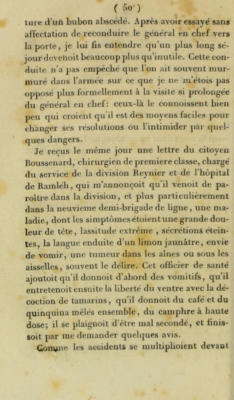 ture d’un bubon abscëdé. Après avoir essayé sans affectation de reconduire le général en chef vers la porte, je lui fis entendre qu’un plus long sé- jour deveiioit beaucoup plus qu’inutile. Cette con- duite n’a pas empêché que l’on ait souvent mur- muré dans l’armée sur ce que je ne m’étois pas opposé plus formellement à la visite si prolongée du général en chef: ceux-là le connoissent bien peu qui croient qu’il est des moyens faciles pour changer ses résolutions ou l’intimider par quel- ques dangers. Je reçus le même jour une lettre du citoyen Boussenard, chirurgien de première classe, chargé du service de la division Reynier et de l’hôpital de Ramléh, qui m’annonçoit qu’il venoit de pa- roi tre dans la division, et plus particulièrement dans la neuvième demi-brigade de ligne, une ma- ladie, dont les simptômesétoient une grande dou- leur de tête, lassitude extrême , sécrétions étein- tes, la langue enduite d’un limon jaunâtre, envie de vomir, une tumeur dans les aines ou sous les aisselles, souvent le délire. Cet officier de santé ajoutoit qu’il donnoit d’abord des vomitifs, qu’il entretenoit ensuite la liberté du ventre avec la dé- coction de tamarins, qu’il donnoit du café et du quinquina mêlés ensemble, du camphre à haute dose; il se plaignoit d’être mal secondé, et finis- soit par me demander quelques avis. Gonune les accidents se multiplioient devant