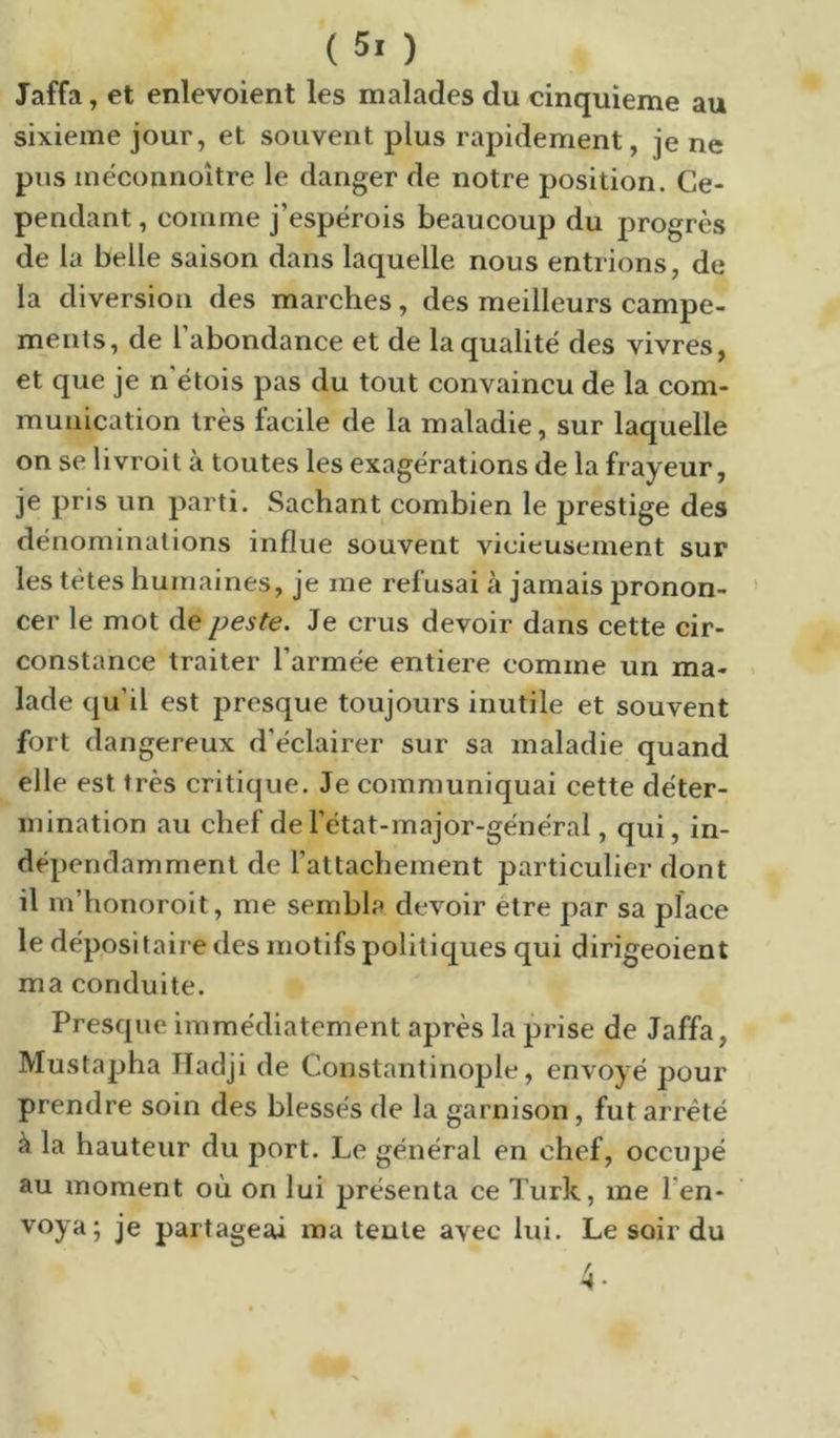 Jaffa, et enlevoient les malades du cinquième au sixième jour, et souvent plus rapidement, je ne pus inéconnoître le danger de notre position. Ce- pendant , comme j’espérois beaucoup du progrès de la belle saison dans laquelle nous entrions, de la diversion des marches, des meilleurs campe- ments, de 1 abondance et de la qualité des vivres, et que je n étois pas du tout convaincu de la com- munication très facile de la maladie, sur laquelle on se livroit à toutes les exagérations de la frayeur, je pris un parti. Sachant combien le prestige des dénominations influe souvent vicieusement sur les tètes humaines, je me refusai à jamais pronon- cer le mot de peste. Je crus devoir dans cette cir- constance traiter l’armée entière comme un ma- lade qu’il est presque toujours inutile et souvent fort dangereux d’éclairer sur sa maladie quand elle est très critique. Je communiquai cette déter- mination au chef de l’état-major-général, qui, in- dépendamment de l’attachement particulier dont il m’honoroit, me sembla devoir etre par sa place le dépositaire des motifs politiques qui dirigeoient ma conduite. Presque immédiatement après la prise de Jaffa, Mustapha Hadji de Constantinople, envoyé pour prendre soin des blessés de la garnison, fut arreté à la hauteur du port. Le général en chef, occupé au moment où on lui présenta ce Turk, me Ten- voya; je partageai ma tente avec lui. Le soir du