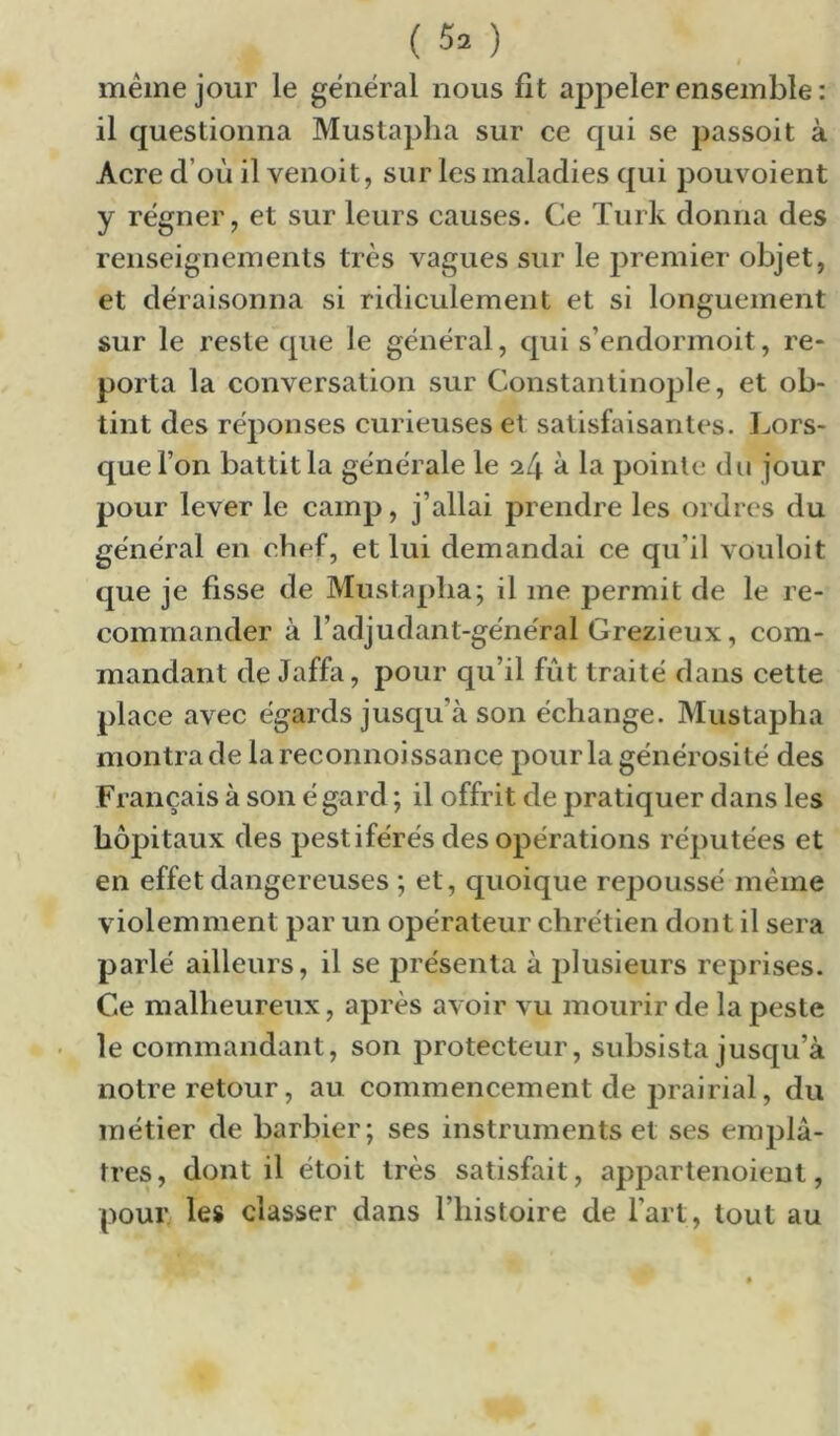meme jour le général nous fit appeler ensemble : il questionna Mustapha sur ce qui se passoit à Acre d’où il venoit, sur les maladies qui pouvoient y régner, et sur leurs causes. Ce ïurk donna des renseignements très vagues sur le premier objet, et déraisonna si ridiculement et si longuement sur le reste que le général, qui s’endormoit, re- porta la conversation sur Constantinople, et ob- tint des réponses curieuses et satisfaisantes. Lors- que l’on battit la générale le 24 à la pointe du jour pour lever le camp, j’allai prendre les ordres du général en chef, et lui demandai ce qu’il vouloit que je fisse de Mustapha; il me permit de le re- commander à l’adjudant-général Grezieux, com- mandant de Jaffa, pour qu’il fut traité dans cette place avec égai’ds jusqu’à son échange. Mustapha montra de lareconnoissance pour la générosité des Français à son é gard ; il offrit de pratiquer dans les hôpitaux des pestiférés des opérations réputées et en effet dangereuses ; et, quoique repoussé même violemment par un opérateur chrétien dont il sera parlé ailleurs, il se présenta à plusieurs reprises. Ce malheureux, après avoir vu mourir de la peste le commandant, son protecteur, subsista jusqu’à notre retour, au commencement de prairial, du métier de barbier; ses instruments et ses em])lâ- tres, dont il étoit très satisfait, appartenoient, pour les classer dans l’histoire de l’art, tout au