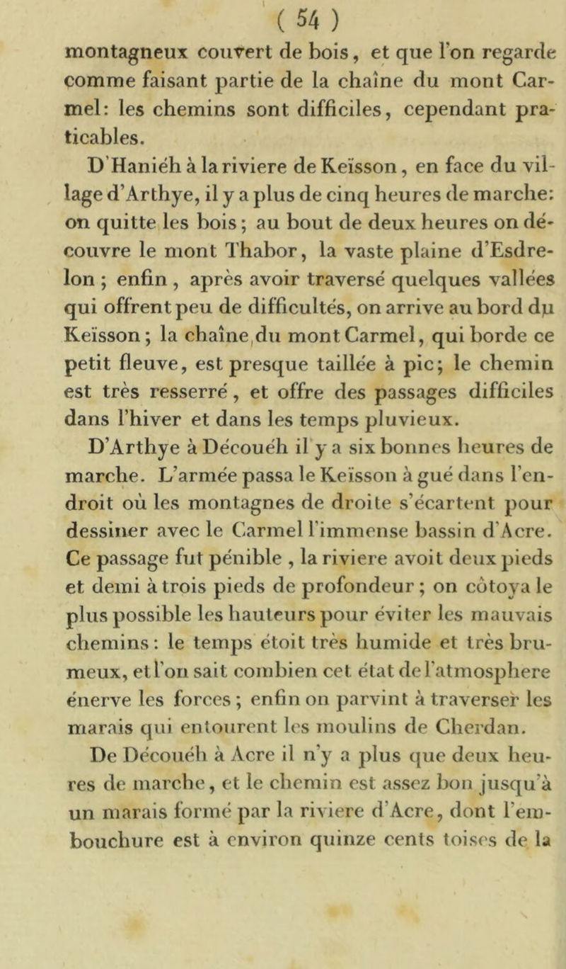 montagneux couvert de bois, et que l’on regarde comme faisant partie de la chaîne du mont Car- mel: les chemins sont difficiles, cependant pra- ticables. D’Haniéh à la riviere de Keïsson, en face du vil- lage d’Arthye, il y a plus de cinq heures de marche: on quitte les bois ; au bout de deux heures on de'- couvre le mont Thabor, la vaste plaine d’Esdre- lon ; enfin , après avoir traversé quelques vallées qui offrent peu de difficultés, on arrive au bord d]u Keïsson; la chaîne,du mont Carmel, qui borde ce petit fleuve, est presque taillée à pic; le chemin est très resserré, et offre des passages difficiles dans l’hiver et dans les temps pluvieux. D’Arthye à Découéh il’y a six bonnes heures de marche. L’armée passa le Keïsson à gué dans l’en- droit où les montagnes de droite s’écartent pour dessiner avec le Carmel l’immense bassin d’Acre. Ce passage fut pénible , la riviere avoit deux pieds et demi à trois pieds de profondeur ; on côtoya le plus possible les hauteurs pour éviter les mauvais chemins: le temps étoit très humide et très bru- meux, et l’on sait combien cet état del’atmosphere énerve les forces ; enfin on parvint à traverser les marais qui entourent les moulins de Cherdan. De Découéh à Acre il n’y a plus que deux heu- res de marche, et le chemin est assez bon jusqu’à un marais formé par la riviere d’Acre, dont l’em- bouchure est à environ quinze cents toises de la