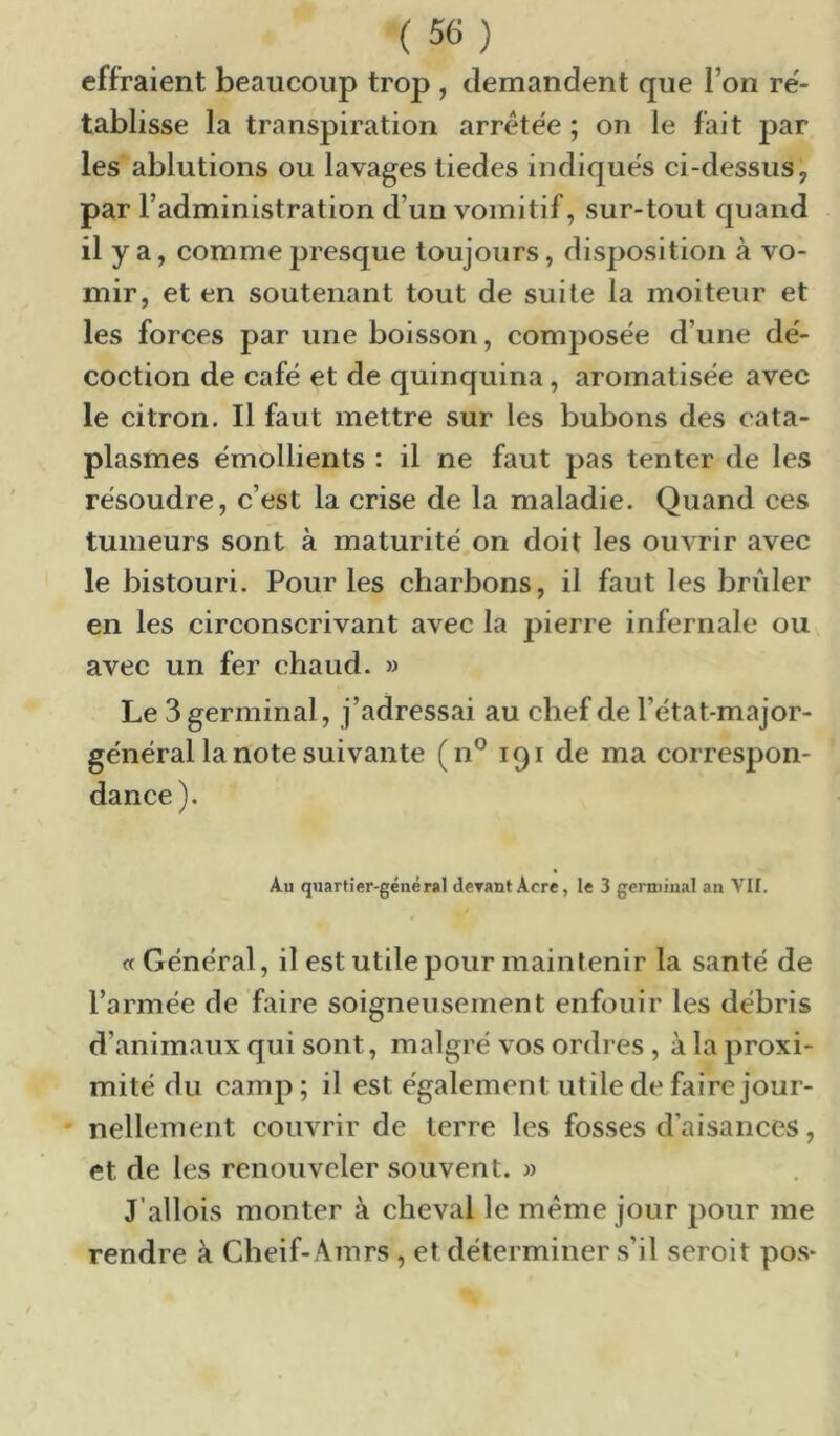 effraient beaucoup trop , demandent que l’on re'- tablisse la transpiration arretée ; on le fait par les ablutions ou lavages liedes indiqués ci-dessus, par l’administration d’un vomitif, sur-tout quand il y a, comme presque toujours, disposition à vo- mir, et en soutenant tout de suite la moiteur et les forces par une boisson, composée d’une dé- coction de café et de quinquina, aromatisée avec le citron. Il faut mettre sur les bubons des cata- plasmes émollients : il ne faut pas tenter de les résoudre, c’est la crise de la maladie. Quand ces tumeurs sont à maturité on doit les ouvrir avec le bistouri. Pour les charbons, il faut les brider en les circonscrivant avec la pierre infernale ou avec un fer chaud. » Le 3 germinal, j’adressai au chef de l’état-major- général la note suivante (n® 191 de ma correspon- dance). Au quartier-général dcTant Acre, le 3 germinal an VII. «Général, il est utile pour maintenir la santé de l’armée de faire soigneusement enfouir les débris d’animaux qui sont, malgré vos ordres , à la proxi- mité du camp; il est également utile de faire jour- ' nelleinent couvrir de terre les fosses d’aisances, et de les renouveler souvent. » J’allois monter à cheval le meme jour pour me rendre à Cheif-Ainrs, et déterminer s’il seroit pos*