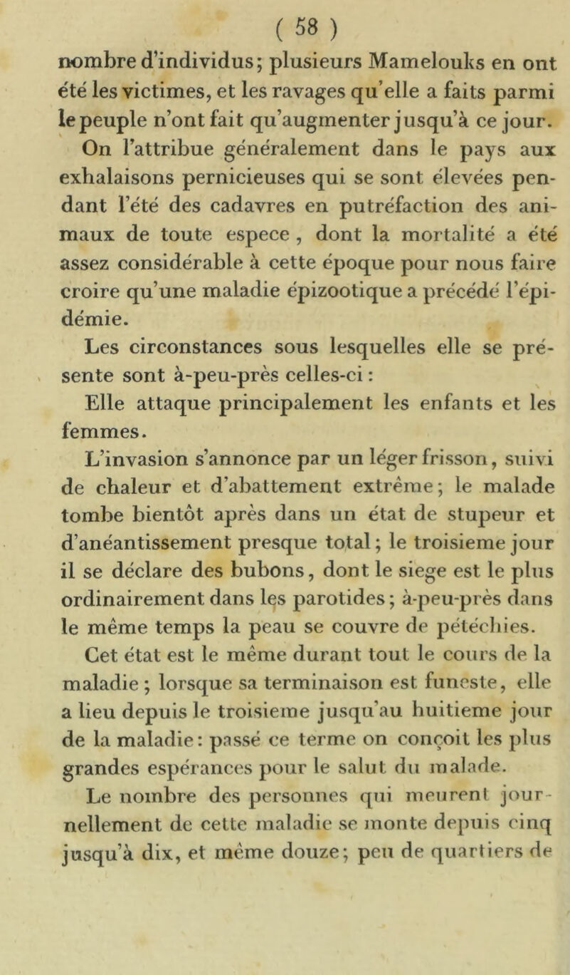 nombre d’individus; plusieurs Mamelouks en ont e'té les victimes, et les ravages qu’elle a faits parmi le peuple n’ont fait qu’augmenter jusqu’à ce jour. On l’attribue généralement dans le pays aux exhalaisons pernicieuses qui se sont élevées pen- dant l’été des cadavres en putréfaction des ani- maux de toute espece , dont la mortalité a été assez considérable à cette époque pour nous faire croire qu’une maladie épizootique a précédé l’épi- démie. Les circonstances sous lesquelles elle se pré- . sente sont à-peu-près celles-ci : Elle attaque principalement les enfants et les femmes. L’invasion s’annonce par un léger frisson, suivi de chaleur et d’abattement extrême; le malade tombe bientôt après dans un état de stupeur et d’anéantissement presque total ; le troisième jour il se déclare des bubons, dont le siégé est le plus ordinairement dans les parotides ; à-peu-près dans le même temps la peau se couvre de pélécliies. Cet état est le même durant tout le cours de la maladie ; lorsque sa terminaison est funeste, elle a lieu depuis le troisième jusqu’au huitième jour de la maladie: pnssé ce terme on conçoit les plus grandes espérances pour le salut du malade. Le nombre des personnes qui meurent jour- nellement de celte maladie se monte depuis cinq jusqu’à dix, et même douze; peu de quartiers de