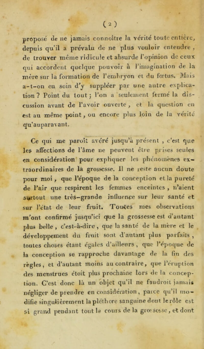 C2 ) proposé Je ne jamais connoître la vérité toute entière, depuis qu’il a prévalu de ne plus vouloir entendre , de trouver même ridicule et absurde l’opinion de ceux qui accordent quelque pouvoir à l’imagination de la mère sur la formation de l'embryon et du fœtus. Mais a-t-on eu soin d'y suppléer par une autre e>plita' lion ? Point du tout ; l’on a seulement fermé la dis- cussion avant de l’avoir ouverte , et la question en est au même point, ou encore plus loin de la vérité qu’auparavant. Ce qui me paroît avéré jusqu’à présent , c’est que les affections de l’âme ne peuvent être prises seules en considération pour expliquer les phénomènes ex- traordinaires de la grossesse. Il ne xeste aucun doute pour moi, que l’époque delà conception et la pureté de l’air que respirent les femmes enceintes , n’aient surtout une très-grande influence sur leur santé et sur l’état de leur fruit. Toutes mes observations m’ont confirmé jusqu’ici qrue la grossesse est d’autant plus belle, c’est-à-dire, que la santé de lanière et le développement du fruit sont d’autant plus parfaits , toutes choses étant égales d’ailleurs , que l’époque de la conception se rapproche davantage de la fin des règles, et d’autant moins au contraire, que l’éruption des menstrues étoit plus prochaine lors de la concep- tion. C’est donc là un objet qu’il ne faudroit jamais négliger de prendre en considération, paice qu il mo- difie singulièrement la pléthore sanguine dont lerôîe est si grand pendant tout le cours de la grœse4.sc, et dont