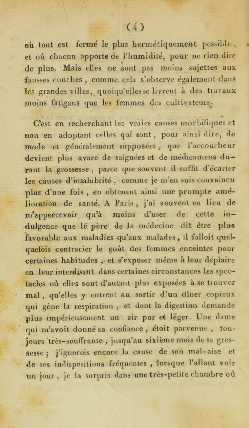 où tout est fermé le plus hermétiquement possible , • et où chacun apporte de l’humidité, pour ne rien dire de plus. Mais elles ne sont pas moins sujettes aux. fausses couches , comme cela s’observe également dans les grandes villes, quoiqu’elles se livrent à des travaux moins fatigans que les femmes des cultivateurs^ * ' # C’est en recherchant les vraies causes morbifiques et non en adoptant celles qui sont, pour ainsi dire, de mode et généralement supposées, que l’accoucheur devient plus avare de saignées et de médicamens du- rant la grossesse , parce que souvent il suffit d’écarter les causes d’insalubrité , comme je m’en suis convaincu plus d’une fois , en obtenant ainsi une prompte amé- lioration de santé. A Paris , j’ai souvent eu lieu de m’appercevoir qu’à moins d’user de cette in- dulgence que le père de la médecine dit être plu-s favorable aux maladies qu’aux malades, il falloit quel- quefois contrarier le goût des femmes enceintes pour certaines habitudes , et s’exposer même à leur déplaire en leur interdisant dans certaines circonstances les spec- tacles où elles sont d’autant plus exposées à se trouver - mal , qu’elles y entrent au sortir d’un dîner copieux qui gène la respiration , et dont la digestion demande plus impérieusement un air pur et léger. Une dame qui m’avoit donné sa confiance, étoit parvenue , tou- jours Irès-soufïVantc , jusqu’au sixième mois de sa gros- sesse ; j’ignorois encore la cause de son mal-aise et de ses indispositions fréquentes , lorsque l’allant voir tm jour, je la surpris dans une très-petite chambre oi\