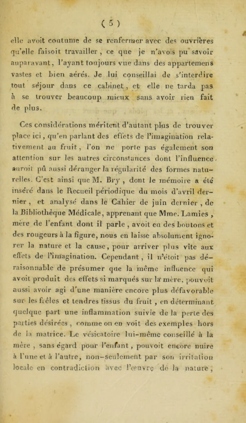 elle avoît coutume de se renfermer avec des ouvrières qu’elle faisoit travailler, ce que je n’avois pu’savoir auparavant, l’ayant toujours vue dans des appartenions vastes et bien aérés. Je lui conseillai de s’interdire tout se’jour dans ce cabinet , et elle ne tarda pas à se trouver beaucoup mieux sans avoir rien fait de plus. Ces considérations méritent d’autant plus de trouver place ici, qu’en parlant des effets de l’imagination rela- tivement au fruit, l’on ne porte pas également son attention sur les autres circonstances dont l’influence, anroit pû aussi déranger la régularité des formes natu- relles. C’est ainsi que M. Bry , dont le mémoire a été inse’ré dans le Recueil périodique du mois d’avril der- nier , et analysé dans le Cahier de juin dernier, de la Bibliothèque Médicale, apprenant que Mme. Lamies , mère de l’enfant dont il parle , avoit en des boutons et des rougeurs à la figure, nous en laisse absolument igno- rer la nature et la cause, pour arriver plus vite aux eflets de l’imagination. Cependant , il n’étoit pas dé- raisonnable de présumer que la même influence qui avoit produit des effets si marqués sur la- mère, pouvait aussi avoir agi d'une manière encore plus défavorable sur lesfiêles et tendres tissus du fruit , en déterminant quelque part une inflammation suivie de la perle des parties désirées , comme on en voit des exemples hors de la matrice. Le vésicatoire lui-même conseillé à la mère , sans égard pour l’enfant , pouvoit encore nuire à l’une et à l’autre, non-seulement par son irritation locale en contradiction avec l’œuvrç do la nature,