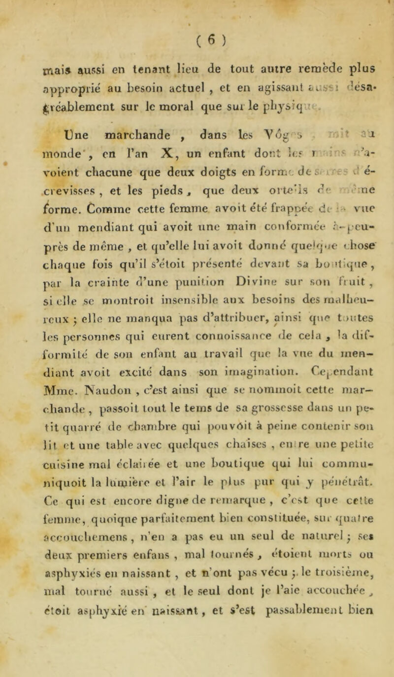 mai* aussi en tenant lieu de tout autre remède plus approprié au besoin actuel , et en agissant *u ssi désa- gréablement sur le moral que sur le jphysiq Une marchande , dans les A7ôg .> a monde , en l’an X, un enfant dont les r Sa- vaient chacune que deux doigts en form de: é- crevisses , et les pieds, que deux orte’is de ne forme. Comme cette femme avoit été frappée de vue d’un mendiant qui avoit une main conformée è-peu- près de même , et qu’elle lui avoit donné quelque » hose chaque fois qu’il s’étoit présenté devant sa boutique, par la crainte d’une punition Divine sur son fruit, sielle .se montroit insensible aux besoins des malheu- reux ’y elle ne manqua pas d’attribuer, ainsi que toutes les personnes qui eurent conuoissance de cela , la dif- formité de son enfant au travail que la vue du men- diant avoit excité dans son imagination. Cependant Mme. Naudon , c’est ainsi que se nommoit cette mar- chande , passoit tout le teins de sa grossesse dans un pe- tit quarré de chambre qui pouvôit à peine contenir son lit et une table avec quelques chaises , en re une petite cuisine mal éclairée et une boutique qui lui commu- niquoit la lumière et l’air le plus pur qui y pénétrât. Ce qui est encore digne de remarque , c’est que cette femme, quoique parfaitement bien constituée, sur quatre accouchcmens , n’en a pas eu un seul de naturel • ses deux premiers enfans , mal tournés , étoient mort» ou asphyxiés en naissant , et n ont pas vécu y le troisième, mal tourné aussi , et le seul dont je l’aie accouchée , étoit asphyxié en' naissant, et s’est passablement bien