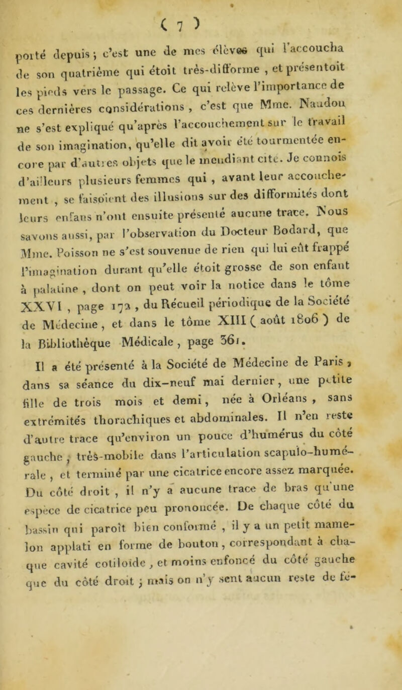 poité depuis; c’est une de mes élèves qui l’accoucha de son quatrième qui étoit très-difforme , et présentât les pieds vers le passage. Ce qui relève l’importance de ces dernières considérations , c’est que Mme. Nandou ne s’est expliqué qu’après l’accouchement spr le travail de son imagination, qu’elle dit avoir.été tourmentée en- core par d’autres objets que le mendiant cite. Je connois d’ailleurs plusieurs femmes qui , avant leur accouche- ment , se fai soi eut des illusions sur des difformités dont leurs enfans n’ont ensuite présenté aucune trace. Nous savons aussi, par l’observation du Docteur Bodard, que Mme. Poisson ne s’est souvenue de rien qui lui eût frappé l’imagination durant qu’elle étoit grosse de son enfant à palatine , dont on peut voir la notice dans le tome XX.VI , page 17a , du ïlécueil périodique de la Société de Médecine, et dans le tome XIII ( août ibü6 ) de la Bibliothèque Médicale, page 36u Il a été présenté à la Société de Médecine de Paris , dans sa séance du dix-neuf mai dernier, une petite fille de trois mois et demi, née à Orléans , sans extrémités thorachiques et abdominales. Il n’en reste d’autre trace qu’environ un pouce d’humérus du coté gauche , tréô-mobile dans l’articulation scapuïo-humé- ralc , et terminé par une cicatrice encore assez marquée. Du côté droit , il n’y a aucune trace de bras qu une espèce de cicatrice peu prononcée. De chaque cote du bassin qui paroît bien conformé , il y a un petit mame- lon applati en forme de bouton, correspondant à cha- que cavité coliloide , et moins enfoncé du cote gauche que du côté droit ; mais on n’y sent aucun reste de té-