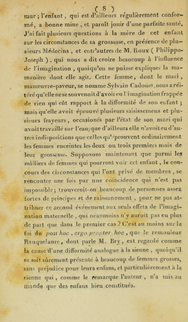 mur ; l’enfant, qui est d’ailleurs régulièrement confor- mé, a bonne mine , et paroît jouir d’une parfaite santé. ,1'ai fait plusieurs questions à la mère de cet enfant sur les circonstances de sa grossesse, en présence de plu- sieurs Médecins , et entr’autresde M. Roux ( Philippe- Joseph ) , qui nous a dit croire beaucoup à l’influence de l’imagination , quoiqu’on ne puisse expliquer la ma- manière dont elle agit. Cette femme, dont le mari , manœuvre-paveur, se nomme Sylvain Cadouet ,nous a réi- léréqu’ellenesesouvenoitd’avoireu 1 imagination frappée de rien qui eût rapport à la difformité de son enfant ; mais qu’elle avoit éprouvé plusieurs saisissemens et plu- sieurs frayeurs, occasionés par l’état de son mari qui avoit travaillé sur Peau; que d’ailleurs elle n’avoit eu d’au- tres indispositions que celles qu’ éprouvent ordinairement les femmes enceintes les deux ou trois premiers mois de leur grossesse. Supposons maintenant que parmi les milliers de femmes qui pourront voir cet enfant , le con- cours des circonstances qui Pont privé de membres , se rencontre une fois par une coïncidence qui n’est pas impossible; trouveroit-on beaucoup de personnes assez fortes de principes et. rie raisonnement , pour ne pas at- tribuer ce second événement aux seuls effels de l’imagi- nation maternelle , qui néanmoins n'y auroit pas eu plus de part que dans le premier cas ? C’est au moins sur la foi du post hoc , erpo proj ter hoc , que le remouleur Rnuquelaure, dont parle M. Bry, est regardé comme la cause d’une difformité analogue à la sienne , quoiqu il se soit sûrement présenté à beaucoup de lemmes grosses, sans préjudice pour leurs enfans, et particulièrement à la sienne qui, comme le remarque l’auteur , n’a inis.au monde que des enfans bien constitués.