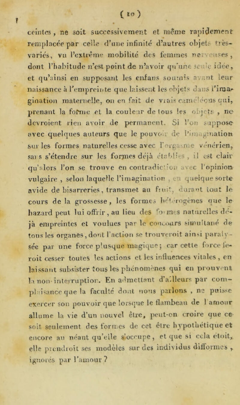 ceintes, ne soit successivement et meme rapidement remplacée par celle d’une infinité d’autres objet!- très- varics, vu l’extrême mobilité des femmes ne; uses, dont l’habitude n’est point de n’avoir qu'une Sf :e idée, et qu’ainsi en supposant les enfans soumis a-, ;nt leur naissance à l'empreinte que laissent les objets J jus l’ima- gination maternelle, on en fait de vrais cainmécns qui, prenant la forme et la couleur de tous les obj- îu , ne devroient rien avoir de permanent. Si Von suppose avec quelques auteurs que le pouvoir de i’im ^nation sur les formes naturelles cesse avec r -iq .-.me vénérien, sais s’étendre sur les formes déjà établis, il est clair qu’a lors l’on se trouve en contradiction avec l'opinion vulgaire, selon laquelle l’imagination quelque sorte avide de bisarreries, transmet au fruit, »:urant tout le cours de la grossesse , les formes bo* rogènes que le hazard peut lui offrir, au lieu des fo>mes naturelles dé- jà empreintes et voulues par le concours simultané de tons les organes, dont faction se trouveroit ainsi paraly- sée par une force plusque magique j car cette force le- roit cesser toutes les actions et les influences vitales , en laissant subsister fous les phénomènes qui en prouvent la non-interruption. En admettant d’ailleurs par com- pliance que la faculté dont nous parlons , ne puisse exercer son pouvoir que lorsque le flambeau de 1 amour allume la vie d’un nouvel être, peut-on croire que ce soit seulement des formes de cet être hypothétique et encore au néant qu’elle s occupe, et que si cela étoit* elle prendront ses modèles sur des individus difformes , ignorés par l’amour ?