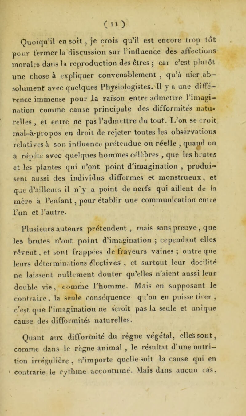 c*o Quoiqu’il en soit , je crois qu’il est encore trop tôt pour fermer la discussion sur l'influence des affections morales dans la reproduction des êtres ; car c’cst plutôt une chose à expliquer convenablement , qu’à nier ab- solument avec quelques Physiologistes. 11 y a une diffé- rence immense pour la raison entre admettre 1 imagi- nation comme cause principale des difformités natu- relles , et entre ne pas l’admettre du tout. L’on se croit jnal-à-propos on droit, de rejeter toutes les observations relatives à son influence prétendue ou réelle , quajjd ou a répété avec quelques hommes célèbres , que les brutes et les plantes qui n’ont point d’imagination , produi- sent aussi des individus difformes et monstrueux, et que d’ailleurs il n’y a point de nerfs qui aillent de la mère à l’enfant, pour établir une communication entre l’un et l’autre. Plusieurs auteurs prétendent, mais sans preuve, que les brutes n’ont point d’imagination ; cependant elles rêvent, et sont frappées de frayeurs vaines; outre que leurs déterminations électives , et surtout leur docilité ne laissent nullement douter qu’elles n’aient aussi leur double vie, comme l’homme. Mais en supposant le contraire, la seule conséquence qu’on en puisse tirer, c'est que l’imagination ne seroit pas la seule et unique cause des difformités naturelles. Quant aux difformité du règne végétal, elles sont, comme dans le règne animal , le résultat d une nutri- tion irrégulière , n’importe quelle soit la cause qui en