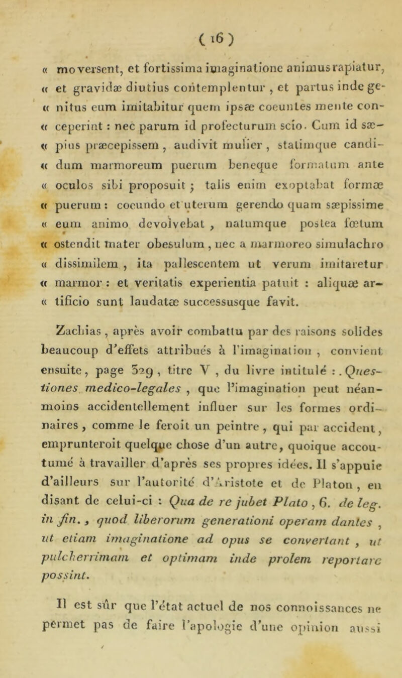 « mo versent, et fortissima imaginalionc animusrapiatur, <( et gravidæ diutius contemplentur , et partus indc ge- « nitus eum imilabitur quern ipsæ coeuntes jnente con- « ceperiat : nec parum id profecturum scio. Cum id sx- v pius præcepissem , audivit mulier , statimque candi- « dum marmoreum pucrum beneque forma lu m ante « oculos sibi proposuit ; talis enirn exoptabat formæ « puerum: cocundo et uterum gerendo quam sæpissime « eum animo devoivebat , natumque poslea fœtum « ostendit mater obesulum , nec a marmoreo simulachro « dissimilem , ita pallesccntem ut verum imitaretur « marmor : et veritatis experieutia patuit : aliquae ar- « tifïcio sunt laudatœ successusque favit. Zachias , après avoir combattu par des raisons solides beaucoup d’effets attribues à l’imaginai ion , convient ensuite, page ’S'iC) , titre Y , du livre intitulé :. Ques- tiones medico-legales , que l’imagination peut néan- moins accidentellement influer sur les formes ordi- naires, comme le feroit un peintre, qui par accident, emprunteroit quelque chose d’un autre, quoique accou- tumé à travailler d’après ses propres idées. Il s’appuie d’ailleurs sur l’autorité d’Aristote et de Platon , en disant de celui-ci : Qua de re jubet Plato,G. deleg. in Jin., rjnod liberorum generationi operam danles , ut etiam imaginaiione ad opus se convenant , ut pulcherrimam et optimum inde prolem reportarc possint. Il est sûr que l’état actuel de nos connoissances ne permet pas de faire l’apologie d’une opinion aussi