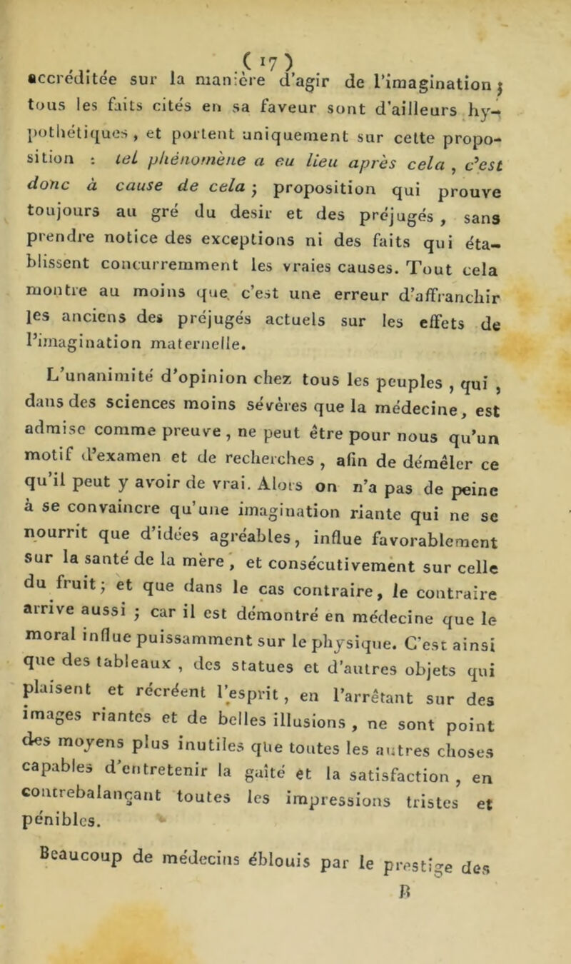 accréditée sur la manière d’agir de l’imagination j tous les faits cités en sa faveur sont d’ailleurs hy- pothétiques , et portent uniquement sur cette propo- sition tel phénomène a eu lieu après cela , c’esù donc à cause de cela • proposition qui prouve toujours au gré du désir et des préjugés, sans prendre notice des exceptions ni des faits qui éta- blissent concurremment les vraies causes. Tout cela montre au moins que, c’est une erreur d’affranchir les anciens des préjugés actuels sur les effets de l’imagination maternelle. L unanimité d opinion chez tous les peuples , qui , dans des sciences moins severes que la médecine est admise comme preuve , ne peut être pour nous qu’un motif d’examen et de recherches, afin de démêler ce qu’il peut y avoir de vrai. Alors on n’a pas de peine à se convaincre qu’une imagination riante qui ne se nourrit que d’idées agréables, indue favorablement sur la santé de la mère , et consécutivement sur celle du fruit; et que dans le cas contraire, le contraire airive aussi ; car il est démontré en médecine que le moral influe puissamment sur le physique. C’est ainsi que des tableaux , des statues et d’autres objets qui plaisent et récréent l’esprit, en l’arrêtant sur des images riantes et de belles illusions , ne sont point des moyens plus inutiles que toutes les autres choses capables d’entretenir la gaîté et la satisfaction, en contrebalançant toutes les impressions tristes et pénibles. Beaucoup de médecins éblouis par le prestige des Ti
