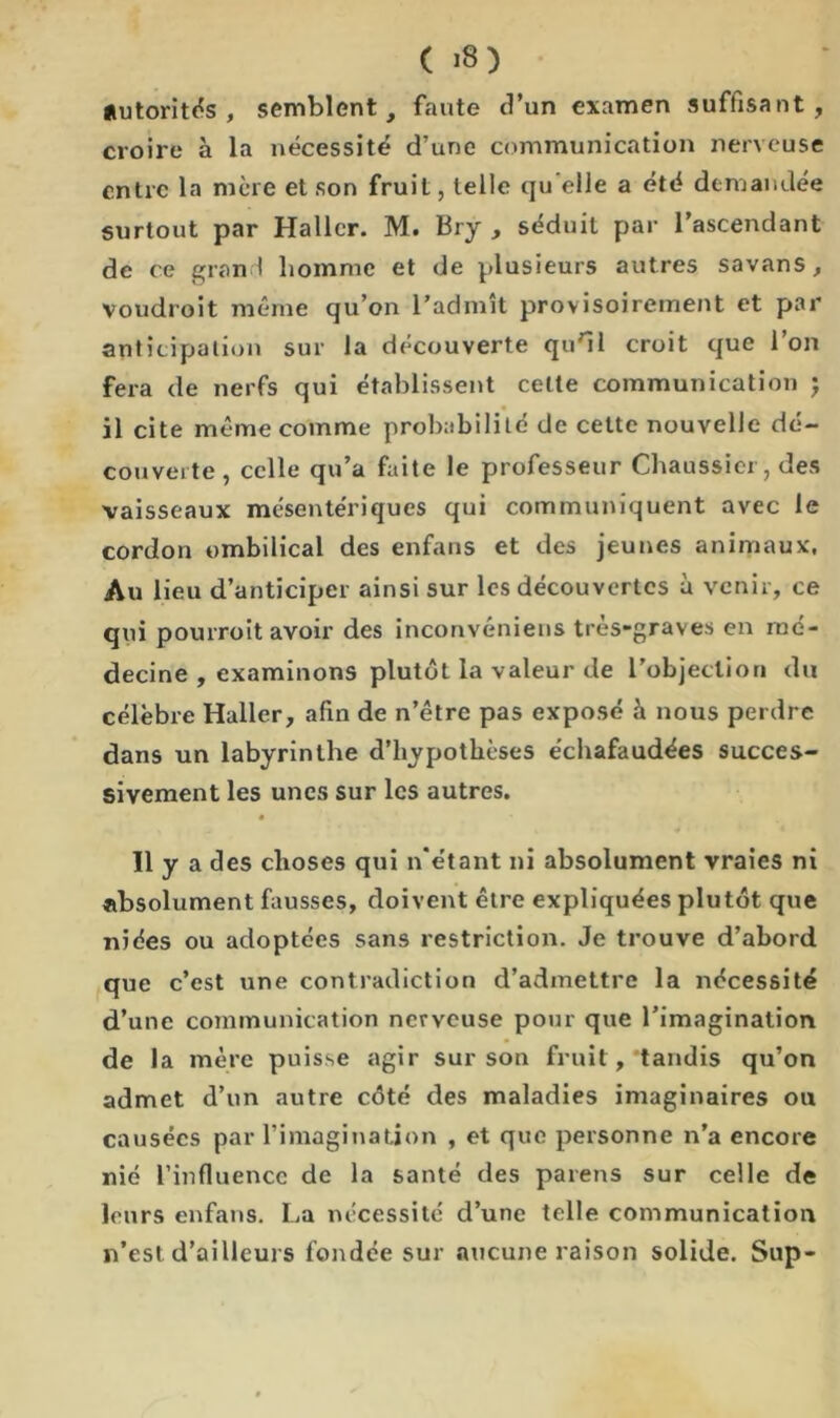 autorités, semblent, faute d’un examen suffisant, croire à la nécessité d’une communication nerveuse entre la mère et son fruit, telle qu elle a été demandée surtout par Haller. M. Bry , séduit par l’ascendant de ce grand homme et de plusieurs autres savans, voudroit même qu’on l’admît provisoirement et par anticipation sur la découverte qu'il croit que l’on fera de nerfs qui établissent cette communication ; il cite même comme probabilité de cette nouvelle dé- couverte, celle qu’a faite le professeur Chaussier, des vaisseaux mésentériques qui communiquent avec le cordon ombilical des enfans et des jeunes animaux, Au lieu d’anticiper ainsi sur les découvertes à venir, ce qui pourroit avoir des inconvéniens tres-graves en mé- decine , examinons plutôt la valeur de l'objection du célèbre Haller, afin de n’être pas exposé h nous perdre dans un labyrinthe d’hypothèses échafaudées succes- sivement les unes sur les autres. 11 y a des choses qui n’étant ni absolument vraies ni absolument fausses, doivent être expliquées plutôt que niées ou adoptées sans restriction. Je trouve d’abord que c’est une contradiction d’admettre la nécessité d’une communication nerveuse pour que l’imagination de la mère puisse agir sur son fruit, tandis qu’on admet d’un autre côté des maladies imaginaires ou causées par l’imagination , et que personne n’a encore nié l’influence de la santé des païens sur celle de leurs enfans. La nécessité d’une telle communication n’est d’ailleurs fondée sur aucune raison solide. Sup-