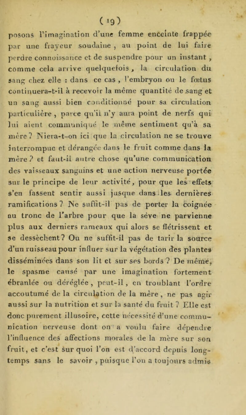 posons l’imagination d’une femme enceinte frappée par une frayeur soudaine , au point de lui faire perdre connaissance et de suspendre pour un instant , comme cela arrive quelquefois, la circulation du sang chez elle : dans ce cas , l’embryon ou le fœtus continuera-t-il à recevoir la même quantité de sang et un sang aussi bien conditionné pour sa circulation particulière , parce qu’ii n’y aura point de nerfs qui lui aient communiqué le même sentiment qu’à sa mère? Niera-t-on ici que la circulation ne se trouve interrompue et dérangée dans le fruit comme dans la mère? et faut-il autre chose qu’une communication des vaisseaux sanguins et une action nerveuse portée sur le principe de leur activité, pour que les effets s’en fassent sentir aussi jusque dans .les dernières ramifications? Ne suffit-il pas de porter la coignée au tronc de l’arbre pour que la sève ne parvienne plus aux derniers rameaux qui alors se flétrissent et se dessèchent? Ou ne suffit-il pas de tarir la source d’un ruisseau pour influer sur la végétation des plantes disséminées dans son lit et sur ses bords ? De même, le spasme causé par une imagination fortement ébranlée ou déréglée, peut-il, en troublant l’ordre accoutumé de la circulation de la mère , ne pas agir aussi sur la nutrition et sur la santé du fruit ? Elle est donc purement illusoire, cette nécessité d’une commu- nication nerveuse dont on a voulu faire dépendre l’influence des affections morales de la mère sur son fruit, et c’est sur quoi l’on est d’accord depuis long- temps sans le savoir , puisque l’on a toujours admis