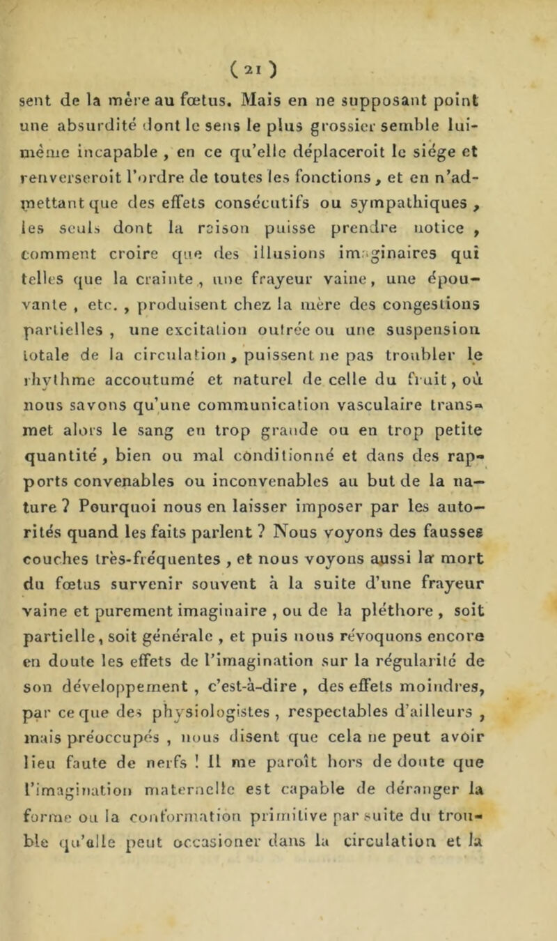 sent de la mère au fœtus. Mais en ne supposant point une absurdité dont le sens le plus grossier semble lui- mème incapable , en ce qu’elle déplaceroit le siège et renverseroit l’ordre de toutes les fonctions , et en n’ad- jnettantque des effets consécutifs ou sympathiques, les seuls dont la raison puisse prendre notice , comment croire que des illusions imaginaires qui telles que la crainte., une frayeur vaine, une épou- vante , etc. , produisent chez la mère des congestions partielles, une excitation outrée ou une suspension iotale de la circulation , puissent ne pas troubler le rhvthme accoutumé et naturel de celle du fruit, où nous savons qu’une communication vasculaire trans» met alors le sang en trop grande ou en trop petite quantité, bien ou mal conditionné et dans des rap- ports convenables ou inconvenables au but de la na- ture ? Pourquoi nous en laisser imposer par les auto- rités quand les faits parlent ? Nous voyons des fausses couches très-fréquentes , et nous voyons aussi la mort du fœtus survenir souvent à la suite d’une frayeur vaine et purement imaginaire , ou de la pléthore , soit partielle, soit générale , et puis nous révoquons encore en doute les effets de l’imagination sur la régularité de son développement , c’est-à-dire , des effets moindres, par ce que des physiologistes , respectables d’ailleurs , mais préoccupés , nous disent que cela ne peut avoir lieu faute de nerfs ! 11 me paroît hors de cloute que l’imagination maternelle est capable de déranger la forme ou la conformation primitive par suite du trou- ble qu’elle peut occasioner dans la circulation et la