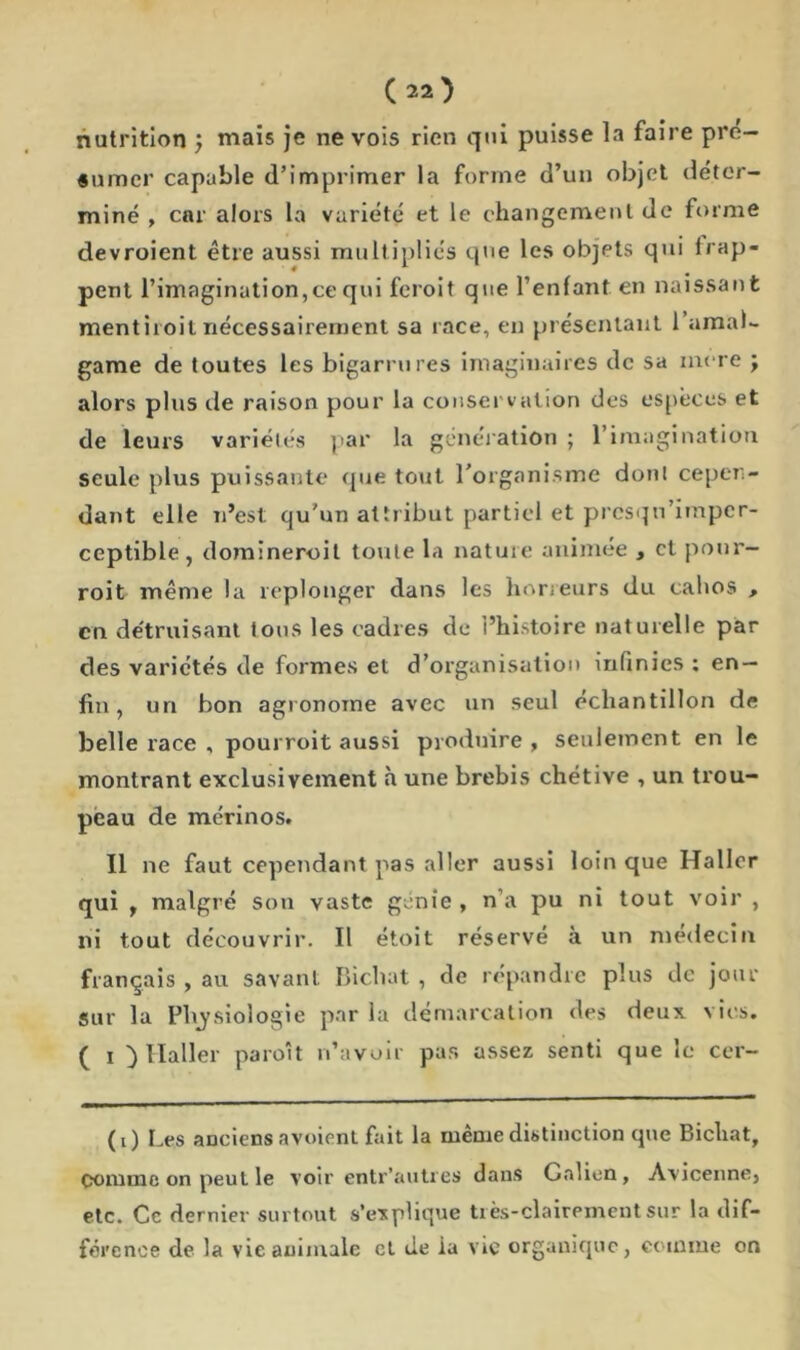 nutrition ; mais je ne vois rien qui puisse la faire pré- sumer capable d’imprimer la forme d’un objet déter- miné , car alors la variété et le changement de forme devroient être aussi multipliés que les objets qui irap- pent l’imagination,ce qui feroit que l’enfant, en naissant ment iioit nécessairement sa race, en présentant 1 amal- game de toutes les bigarrures imaginaires de sa inore ; alors plus de raison pour la conservation des espèces et de leurs variétés par la génération ; l’imagination seule plus puissante que tout l’organisme dont cepen- dant elle n’est qu’un attribut partiel et prcsqn’impcr- ceptible , domineroit toute la nature animée , cl pour- roi t même la replonger dans les horreurs du cahos , en détruisant tous les cadres de l’histoire naturelle par des variétés de formes et d’organisation infinies ; en- fin , un bon agronome avec un seul échantillon de belle race , pourroit aussi produire , seulement en le montrant exclusivement à une brebis chétive , un trou- peau de mérinos. Il ne faut cependant pas aller aussi loin que Haller qui , malgré son vaste génie , n’a pu ni tout voir , ni tout découvrir. Il étoit réservé à un médecin français , au savant Bichat , de répandre plus de jour sur la Pliysioîogie par la démarcation des deux vies. ( i ) Haller paroit n’avoir pas assez senti que le cer- (0 Les anciens avoient fait la même distinction que Bicliat, comme on peut le voir entr’autres dans Galien, Avicenne, etc. Ce dernier surtout s’explique très-clairement sur la dif- férence de la vie animale et île la vie organique, comme on