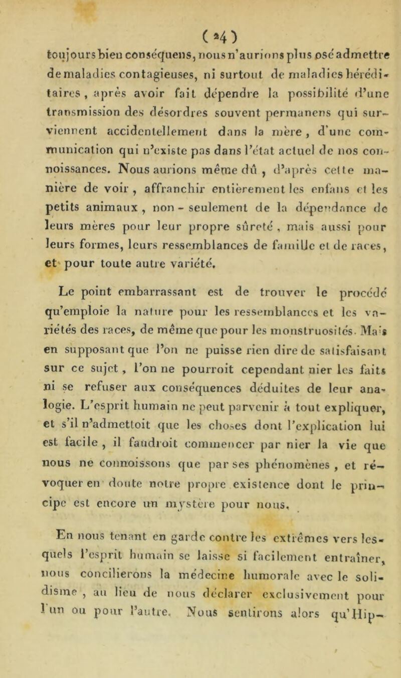 toujours bien conséquens, nous n’aurions plus osé admettre de maladies contagieuses, ni surtout de maladies hérédi- taires , après avoir fait dépendre la possibilité d’une transmission des désordres souvent permanens qui sur- viennent accidentellement dans la mère , d’une com- munication qui n’existe pas dans l’état actuel de nos con- noissances. Nous aurions même dû , d’après cette ma- nière de voir , affranchir entièrement les enfans et les petits animaux , non - seulement de la dépendance de leurs mères pour leur propre sûreté , mais aussi pour leurs formes, leurs ressemblances de famille et de races, et pour toute autre variété. Le point embarrassant est de trouver le procédé qu’emploie la nature pour les ressemblances et les va- riétés des races, de même que pour les monstruosités. Ma'* en supposant que l’on ne puisse rien dire de satisfaisant sur ce sujet, l’on ne pourroit cependant nier les faits ni se refuser aux conséquences déduites de leur ana- logie. L’esprit humain ne peut parvenir à tout expliquer, et s’il n’admettoit que les choses dout l’explication lui est iacile , il faudroit commencer par nier la vie que nous ne connoissons que par ses phénomènes, et ré- voquer en doute notre propre existence dont le prin- cipe est encore un mystère pour nous. En nous tenant en garde contre les extrêmes vers les- quels l’esprit humain se laisse si facilement entraîner, nous concilierons la médecine humorale avec le soli- disine , au lieu de nous déclarer exclusivement pour 1 un ou pour l’autre. Nous sentirons alors qu’Hip-