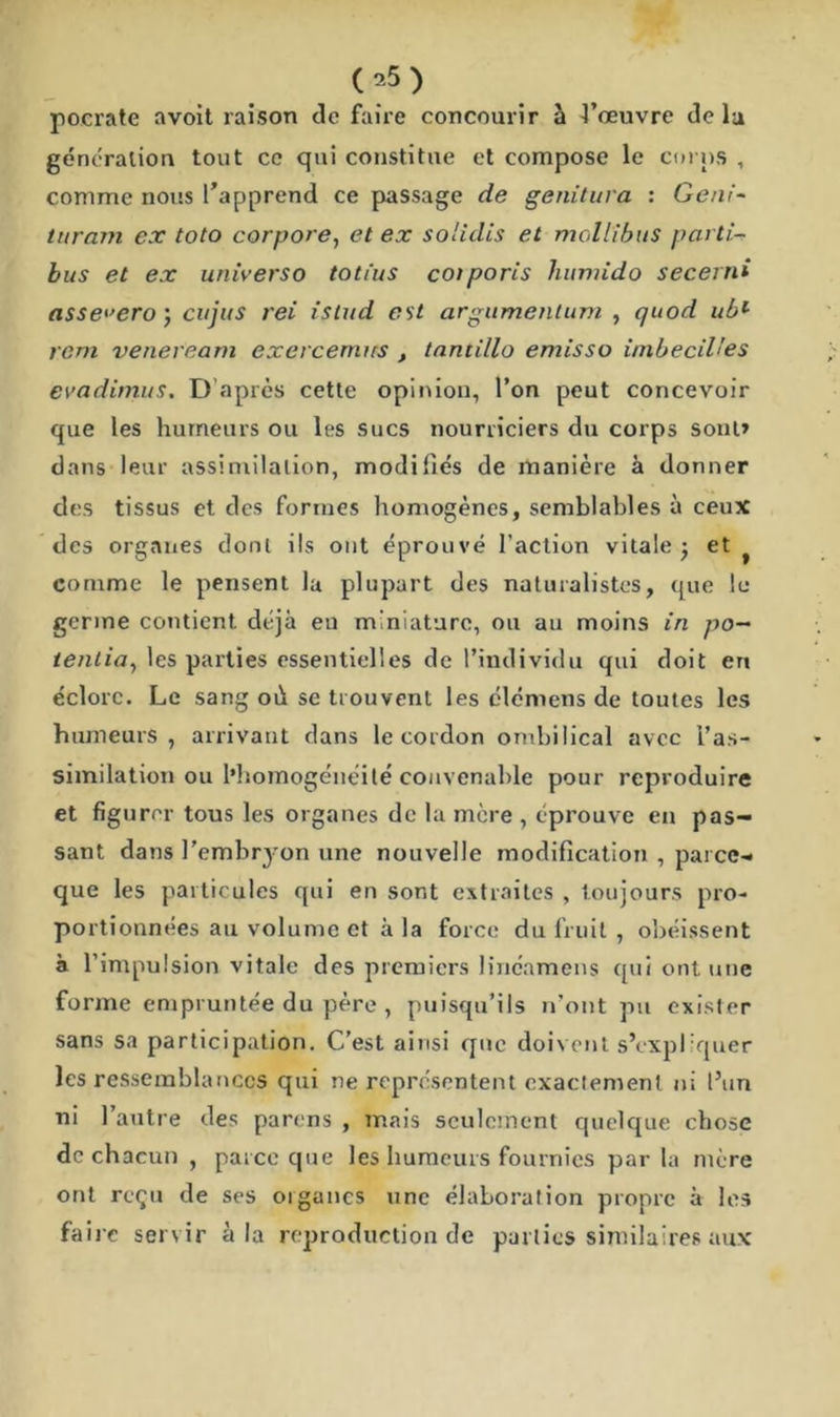 pocrate avoit raison de faire concourir à 4’œuvre delà génération tout ce qui constitue et compose le corps , comme nous l’apprend ce passage de genitura : Geni- turam ex toto corpore, et ex solulis et moll'ibus parti- bus et ex universo totius cotporis humido secerni asse^ero \ cujus rei isiud est argumentum , quod ubl rem veneveam exercerrurs t tantillo emisso imbecilles evadimus. D’après cette opinion, l’on peut concevoir que les humeurs ou les sucs nourriciers du corps sont» dans leur assimilation, modifiés de manière à donner des tissus et des formes homogènes, semblables à ceux des organes dont ils ont éprouvé l’action vitale ; et f comme le pensent la plupart des naturalistes, que le germe contient déjà en miniature, ou au moins in po- tenlia, les parties essentielles de l’individu qui doit en éclore. Le sang oi\ se trouvent les élémens de toutes les humeurs, arrivant dans le cordon ombilical avec l’as- similation ou l’homogénéité convenable pour reproduire et figurer tous les organes de la mère , éprouve en pas- sant dans l’embryon une nouvelle modification , parce- que les particules qui en sont extraites , toujours pro- portionnées au volume et à la force du fruit , obéissent à l’impulsion vitale des premiers lincamens qui ont une forme empruntée du père , puisqu’ils n’ont pu exister sans sa participation. C’est ainsi que doivent s’expliquer les ressemblances qui ne représentent exactement ni l’un ni l’autre des parons , mais seulement quelque chose de chacun , parce que les humeurs fournies par la mère ont reçu de ses oiganes une élaboration propre à les faire servir à la reproduction de parties similaires aux