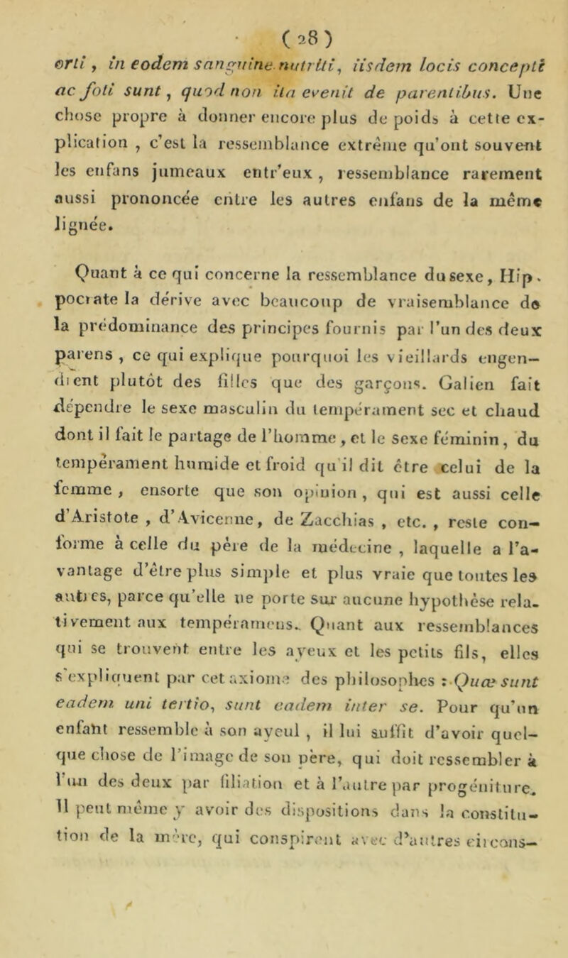 erh , in eodem sanguine, nutrlti, iisdem locis concepti ac. foli sunt, quod non i.la evenit de parenlibtis. Une chose propre à donner encore plus de poids à cette ex- plication y c’esl la ressemblance extrême qu’ont souvent les enfans jumeaux entr’eux, ressemblance rarement aussi prononcée entre les autres enfans de la même lignée. Quant à ce qui concerne la ressemblance du sexe, Hip. pociatela dérive avec beaucoup de vraisemblance de la prédominance des principes fournis par l’un des deux païens, ce qui explique pourquoi les vieillards engen— dient plutôt des filles que des garçons. Galien fait dépendre le sexe masculin du tempérament sec et chaud dont i I lait le partage de l’homme, et le sexe féminin, du tempérament humide et froid qu il dit être celui de la femme , ensorte que son opinion , qui est aussi celle d’Aristote , d’Avicenne, de Zacchias , etc. , reste con- forme a celle du père de la médecine , laquelle a l’a- vantage d’être plus simple et plus vraie que toutes les antres, parce qu’elle ne porte sur- aucune hypothèse rela- tivement aux tempérameus- Quant aux ressemblances qui se trouvent entre les aveux et les petits fils, elles s'expliquent par cet axiome des philosophes : Quæsunt eadern uni tertio, sunt eadem inter se. Pour qu’un enfaht ressemble à son uyeul , il lui suffit d’avoir quoi- que chose de l’image de son père, qui doit ressembler à I lui des deux par filiation et à l’autre par progéniture. II peut même y avoir des dispositions dans la constitu- tion de la mère, qui conspirent avec d’autres cireons-