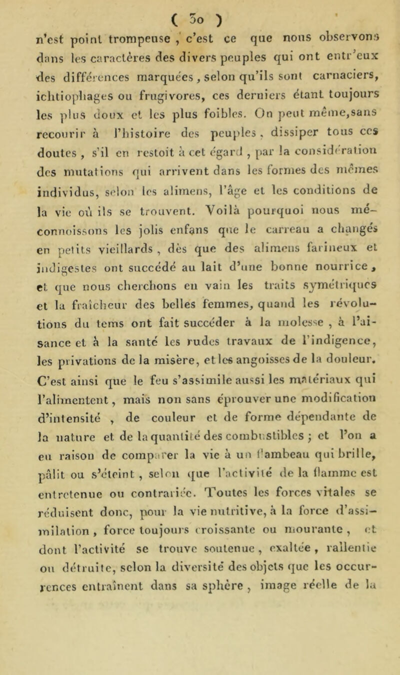 n’cst point trompeuse , c’est ce que nous observons dans les caractères des divers peuples qui ont entr’eux des différences marquées, selon qu’ils sont carnaciers, ichtiophages ou frugivores, ces deruiers étant toujours les plus doux cl les plus foibles. On peut même,sans recourir à l’histoire des peuples, dissiper tous ces doutes , s’il en restoit a cet égard , par la considération des mutations qui arrivent dans les lorrnes des memes individus, selon les alimens, l’âge et les conditions de la vio ox'i ils se trouvent. Voilà pourquoi nous mé- connoissons les jolis enfans que le carreau a changés en petits vieillards , dès que des alimens farineux et indigestes ont succédé au lait d’une bonne nourrice , et que nous cherchons en vain les traits symétriques et la fraîcheur des belles femmes, quand les révolu- tions du terns ont fait succéder à la molosse , à l’ai- sance et à la santé les rudes travaux de l’indigence, les privations de la misère, et les angoisses de la douleur. C’est ainsi que le feu s’assimile aussi les matériaux qui l’alimentent, mais non sans éprouver une modification d’intensité , de couleur et de forme dépendante de la nature et de la quantité des combustibles ; et l’on a eu raison de comparer la vie à un t'ambeau qui brille, pâlit ou s’éteint, selon que l’activité de la flamme est entretenue ou contrariée. Toutes les forces vitales se réduisent donc, pour la vie nutritive, à la force d’assi- milation , force toujours croissante ou mourante , et dont l’activité se trouve soutenue, exaltée, rallentie ou détruite, selon la diversité des objets que les occur- rences entraînent dans sa sphère , image réelle de la