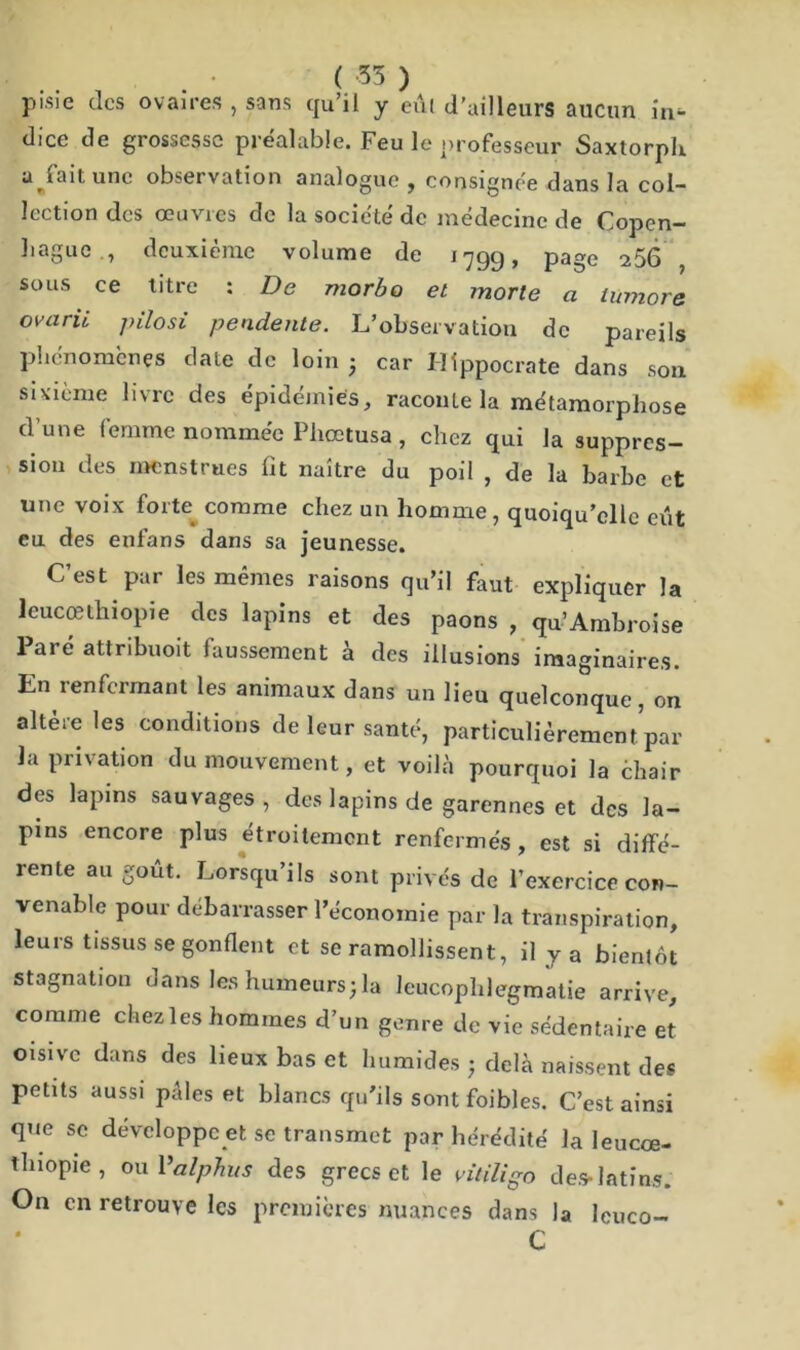 ( 55 ) pisie des ovaires, sans qu’il y eût d’ailleurs aucun in^ dice de grossesse préalable. Feu le professeur Saxtorph. a^fait une observation analogue , consignée dans la col- lection des œuvres de la société de médecine de Copen- hague , deuxième volume de 1799, page 206 , sous ce titre : De morbo et morte a iumore ovarii pilosi pendente. L’observation de pareils phénomènes date de loin - car Hippocrate dans son sixième livre des épidémies, raconte la métamorphose d’une femme nommée Phœtusa , chez qui la suppres- sion des menstrues fit naître du poil , de la barbe et une voix forte comme chez un homme, quoiqu’elle eût eu des enfans dans sa jeunesse. C’est par les mêmes raisons qu’il faut expliquer la leucœthiopie des lapins et des paons , qu’Ambroise Paré attribuoit faussement à des illusions imaginaires. En renfermant les animaux dans un lieu quelconque, on altère les conditions de leur santé, particulièrement par la privation du mouvement, et voilà pourquoi la èhair des lapins sauvages , des lapins de garennes et des la- pins encore plus étroitement renfermés, est si diffé- rente au goût. Lorsqu’ils sont privés de l’exercice con- venable pour debarrasser l’économie par la transpiration, leurs tissus se gonflent et se ramollissent, il y a bientôt stagnation dans les humeurs; la leucophlegmatie arrive, comme chez les hommes d’un genre de vie sédentaire et oisive dans des lieux bas et humides ; delà naissent des petits aussi pales et blancs qu'ils sont foibles. C’est ainsi que se développe et se transmet par hérédité la leucœ- thiopie , oui ’alphus des grecs et le vitiligo des- latins. On en retrouve les premières nuances dans la lcuco- C