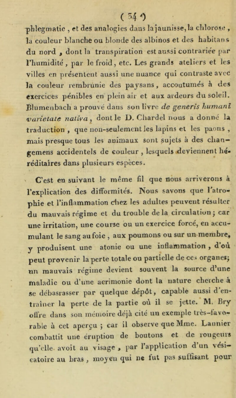 ( 4 0 phlegmatic , et des analogies dans la jaunisse, la chlorose , la couleur blanche ou blonde des albinos et des habitans du nord , dont la transpiration est aussi contrariée par l’humidité, par le froid, etc. Les grands ateliers et les villes en présentent aussi une nuance qui contraste avec la couleur rembrunie des paysans , accoutumés ci des exercices pénibles en plein air et aux ardeurs du soleil. JBlumenbach a prouvé dans son livre de generis humani varietate naliva , dont le JD. Cliardel nous a donné la traduction, que non-seulement les lapins et les paons, mais presque tous les animaux sont sujets à des clian- gemens accidentels de couleur , lesquels deviennent hé- réditaires dans plusieurs espèces. ' C’est en suivant le même fil que nous arriverons à l’explication des difformités. Nous savons que l’atro- phie et l’inflammation chez les adultes peuvent résulter du mauvais régime et du trouble delà circulation j car une irritation, une course ou un exercice forcé, en accu- mulant le sang au foie , aux poumons ou sur un membre, y produisent une atonie ou une inflammation , d où. peut provenir la perte totale ou partielle de ce.'’ organes, un mauvais régime devient souvent la source d une maladie ou d’une acrimonie dont la nature clieiclie a sc débasrasser par quelque dépôt, capable aussi d en- traîner la perte cle la partie où il se jette. 1V1. Bry offre dans son mémoire déjà cité un exemple très-favo- rable à cet aperçu ; car il observe que Mme. Launier combattit une éruption de boutons et de rougeurs qu’elle avoit au visage , par l’application d un vési- catoire au bras , moyen qui ne fut pas suffisant pour