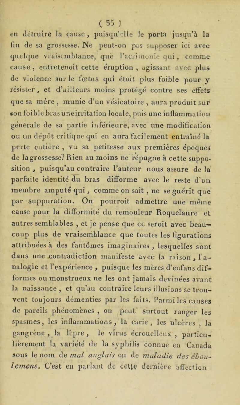 en détruire la cause, puisqu’elle le porta jusqu’à la fin de sa grossesse. Ne peut-on pas supposer ici avec quelque vraisemblance, que l’aci iirionie qui, comme cause , entretenoit cette éruption , agissant avec plus de violence sur le fœtus qui étoit plus foible pour y résister, et d’ailleurs moins protégé contre ses effets que sa mère , munie d’un vésicatoire , aura produit sur «on loible bras uneirritation locale, puis une inflammation générale de sa partie inférieure, avec une modification ou un dépôt critique qui en aura facilement entraîné la perte entière , vu sa petitesse aux premières époques de la grossesse? Rien au moins ne répugne à cette suppo- sition , puisqu’au contraire l’auteur nous assure de la parfaite identité du bras difforme avec le reste d’un membre amputé qui, comme on sait , ne se guérit que par suppuration. On pourroit admettre une même cause pour la difformité du remouleur Roquelaure et autres semblables , et je pense que ce scroit avec beau- coup plus de vraisemblance que toutes les figurations attribuées à des fantômes imaginaires, lesquelles sont dans une contradiction manifeste avec la raison , l'a- nalogie et l’expérience , puisque les mères d’enfans dif- formes ou monstrueux ne les ont jamais devinées avant la naissance, et qu’au contraire leurs illusions se trou- vent toujours démenties par les faits. Parmi les causes de pareils phénomènes , on peut surtout ranger les spasmes, les inflammations, la carie, les ulcères , la gangrène , la lèpre , le virus écroucllcnx , particu- lièrement la variété de la syphilis connue en Canada sous le nom de mal anglais ou de maladie des chou- lemens. C’est en parlant de cette dernière affection