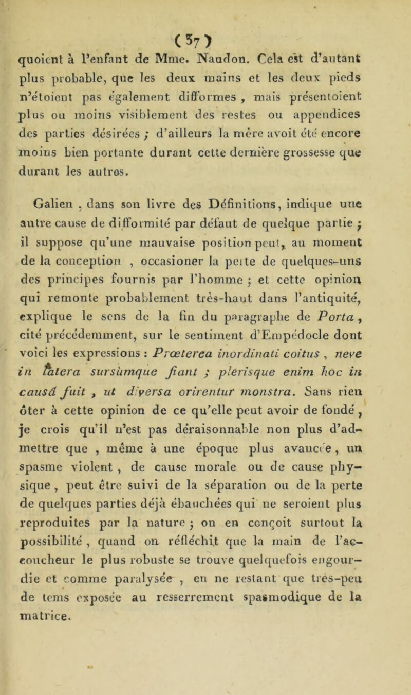 quoicnt à l’enfant de Mme. INaudon. Cela est d’autant plus probable, que les deux mains et les deux pieds n’étoiont pas egalement difformes , mais présentoient plus ou moins visiblement des restes ou appendices des parties désirées ; d’ailleurs la mère avoit été encore moins bien portante durant cette dernière grossesse que durant les autros. Galien , dans son livre des Définitions, indique une autre cause de difformité par défaut de quelque partie • il suppose qu’une mauvaise position peut, au moment de la conception , occasioner la peite de quelques-uns des principes fournis par l’homme ; et cette opinion qui remonte probablement très-haut dans l’antiquité, explique le sens de la fin du paragraphe de Porta , cité précédemment, sur le sentiment d’Empédocle dont voici les expressions : Prœterea inordinati coitus , neve. in falcra surs'umque fiant ; plerisque enim hoc in causâ finit , ut d'vers a orirenlur monstra. Sans rien ôter à cette opinion de ce qu’elle peut avoir de fondé , je crois qu’il n’est pas déraisonnable non plus d’ad- mettre que , même à une époque plus avancée , un spasme violent , de cause morale ou de cause phy- sique , peut être suivi de la séparation ou de la perte de quelques parties déjà ébauchées qui ne seroienl plus reproduites par la nature • ou en conçoit surtout la possibilité , quand on réfléchit que la main de l’ac- coucheur le plus robuste se trouve quelquefois engour- die et comme paralysc'e , en ne restant que trés-peu # de tems exposée au resserrement spasmodique de la matrice.