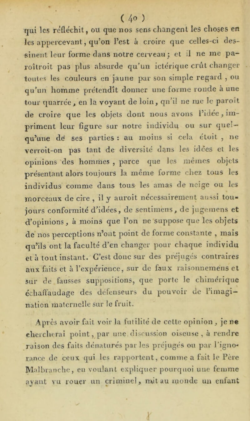 qui les réfléchit, ou que nos sens changent les choses en les appercevant, qu’on l’est à croire que celles-ci des- sinent leur forme clans notre cerveau : et il ne me pa- roîtroit pas plus absurde qu’un ictérique crût changer toutes les couleurs en jaune par son simple regard , ou qu’un homme prétendît donner une forme ronde à une tour quarrée, en la voyant de loin, qn’il ne me le paroît de croire que les objets dont nous avons l’idée, im- priment leur figure sur notre individu ou sur quel- qu’une de ses parties : au moins si cela éloit , ne verroit-on pas tant de diversité dans les idées et les opinions des hommes , parce que les mêmes objets présentant alors toujours la môme forme chez tous les individus comme dans tous les amas de neige ou les morceaux de cire , il y auroit nécessairement aussi tou» jours conformité d’idées, de sentimens, de jugemens et d’opinions, à moins que l’on ne suppose que les objets de nos perceptions n’ont point de forme constante , mais qu’ils ont la faculté d’en changer pour chaque individu et à tout instant. C’est donc sur des préjugés contraires aux faits et à l’expérience, sur de faux raisonnemens et sur de fausses suppositions, que porte le chimérique écliafï'audage des défenseurs du pouvoir de l’imagi- nation maternelle sur le fruit. Après avoir fait voir la futilité de cette opinion , je ne chercherai point, par une discussion oiseuse, à rendre raison des faits dénaturés par les préjugés ou par l’igno- rance de ceux qui les rapportent, comme a fait le Père Malbranche, eu voulant expliquer pourquoi une femme ayant vu rouer un criminel, nul au monde un enfant