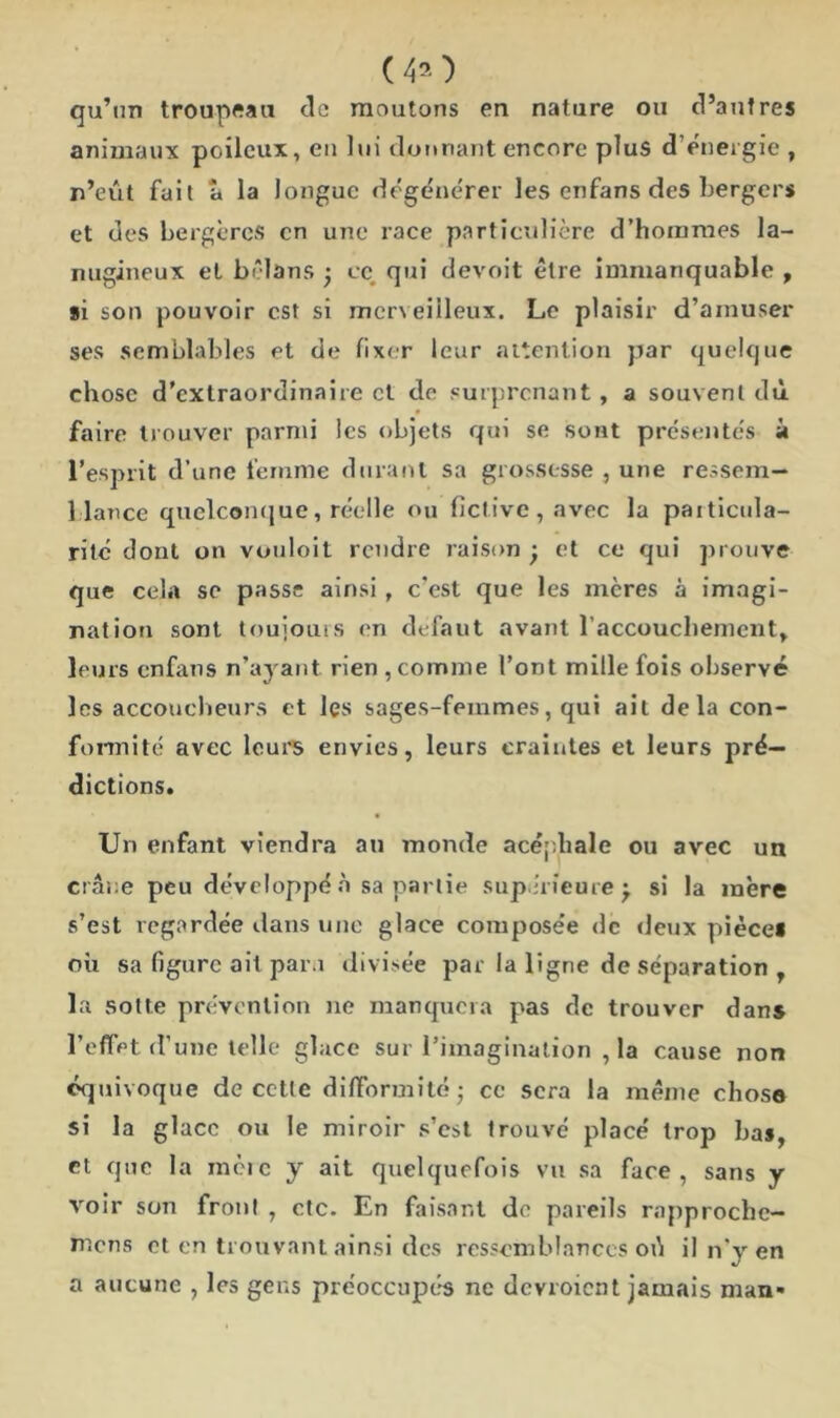 (40 qu’un troupeau de moutons en nature ou d’antres animaux poileux, en lui donnant encore plus d’énergie , n’eut fait â la longue dégénérer les enfans des bergers et des bergères en une race particulière d’hommes la- nugineux et bêlans j ce qui devoit être immanquable , si son pouvoir est si merveilleux. Le plaisir d’amuser ses semblables et de fixer leur attention par quelque chose d’extraordinaire et de surprenant, a souvent dû faire trouver parmi les objets qui se sont présentés à l’esprit d’une femme durant sa grossesse , une ressem- blance quelconque, réelle ou fictive, avec la particula- rité dont on vouloit rendre raison et ce qui prouve que cela se passe ainsi , c'est que les mères à imagi- nation sont toujours en defaut avant l’accouchement, leurs enfans n’ayant rien , comme l’ont mille fois observé les accoucheurs et les sages-femmes, qui ail delà con- formité avec leurs envies, leurs craintes et leurs pré- dictions. Un enfant viendra au monde acéphale ou avec un crâne peu développé à sa partie supérieure j si la mère s’est regardée dans une glace composée de deux pièce! où sa figure ait para divisée par la ligne de séparation T la sotte prévention ne manquera pas de trouver dans l’effet d’une telle glace sur l’imagination , la cause non équivoque de cette difformité • ce sera la même chose si la glace ou le miroir s’est trouvé placé trop bas, et que la mèic y ait quelquefois vu sa face, sans y voir son front , etc. En faisant de pareils rapproche- rions et en trouvant ainsi des ressemblances od il n'v en a aucune , les gens préoccupés ne dcvroicnt jamais man-