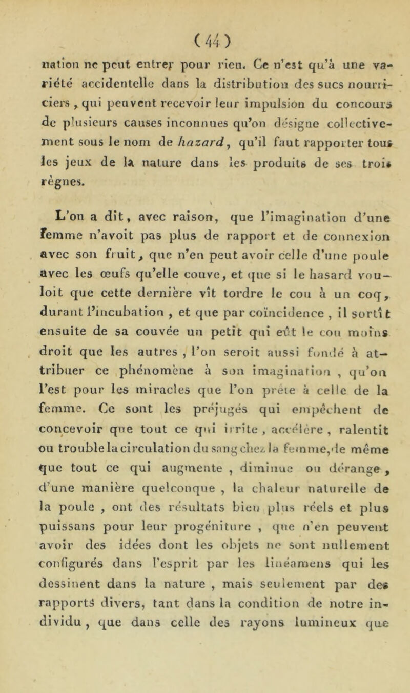 nation ne peut entrer pour rien. Ce n’est qu’à une va- riété accidentelle dans la distribution des sucs nourri- ciers y qui peuvent recevoir leur impulsion du concours de plusieurs causes inconnues qu’on désigne collective- ment sous le nom de hazard , qu’il faut rapporter tou* les jeux de la nature dans les produits de ses troi* règnes. L’on a dit, avec raison, que l’imagination d’une femme n’avoit pas plus de rapport et de connexion avec son fruit, que n’en peut avoir celle d’une poule avec les œufs qu’elle couve, et que si le hasard vou — loit que cette dernière vît tordre le cou à un coq, durant l’incubation , et que par coïncidence , il sortît ensuite de sa couvée un petit qui eiît le cou moins droit que les autres , l'on seroit aussi fondé à at- tribuer ce phénomène à son imagination , qu’on l’est pour les miracles que l’on prete à celle de la femme. Ce sont les préjugés qui empêchent de concevoir que tout ce qui irrite, accélère, ralentit ou trouble la circulation du sang chez, la femme,de même que tout ce qui augmente , diminue ou dérange , d’une manière quelconque , la chaleur naturelle de la poule , ont des résultats bien plus réels et plus puissans pour leur progéniture , que n’en peuvent avoir des idées dont les objets no sont nullement configurés dans l’esprit par les linéamens qui les dessinent dans la nature , mais seulement par de* rapports divers, tant dans la condition de notre in- dividu , que dans celle des rayons lumineux que