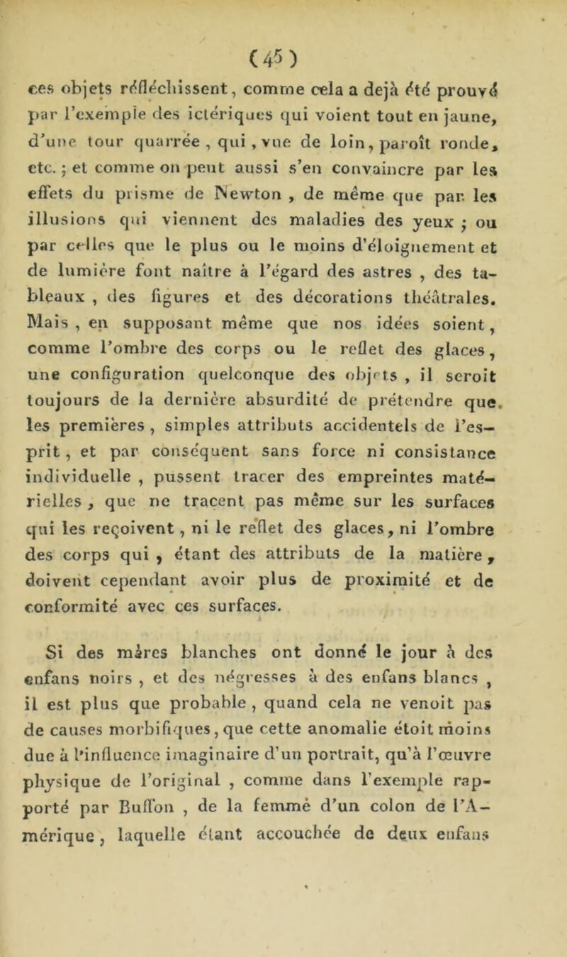 ces objets réfléchissent, comme cela a déjà été prouvé par l’exemple des ictériques qui voient tout en jaune, d’une tour quarrée , qui , vue de loin,paroît ronde, etc. ; et comme on-peut aussi s’en convaincre par le» effets du prisme rie Newton , de même que par. les illusions qui viennent des maladies des yeux ; ou par celles que le plus ou le moins d’éloignement et de lumière font naître à l’égard des astres , des ta- bleaux , des figures et des décorations théâtrales. Mais, en supposant même que nos idées soient, comme l’ombre des corps ou le reflet des glaces, une configuration quelconque des objets , il seroit toujours de Ja dernière absurdité de prétendre que. les premières , simples attributs accidentels de l’es- prit , et par conséquent sans force ni consistance individuelle , pussent tracer des empreintes maté- rielles , que ne tracent pas même sur les surfaces qui les reçoivent, ni le reflet des glaces, ni l’ombre des corps qui } étant des attributs de la matière , doivent cependant avoir plus de proximité et de conformité avec ces surfaces. i • / Si des mares blanches ont donné le jour à des enfans noirs , et des négresses à des enfans blancs , il est plus que probable , quand cela ne venoit pas de causes morbifiques, que cette anomalie éloit moins due à l’influence imaginaire d’un portrait, qu’à l’œuvre physique de l’original , comme dans l’exemple rap- porté par Bufl’on , de la femme d'un colon de l’A- mérique , laquelle étant accouchée de deux enfans