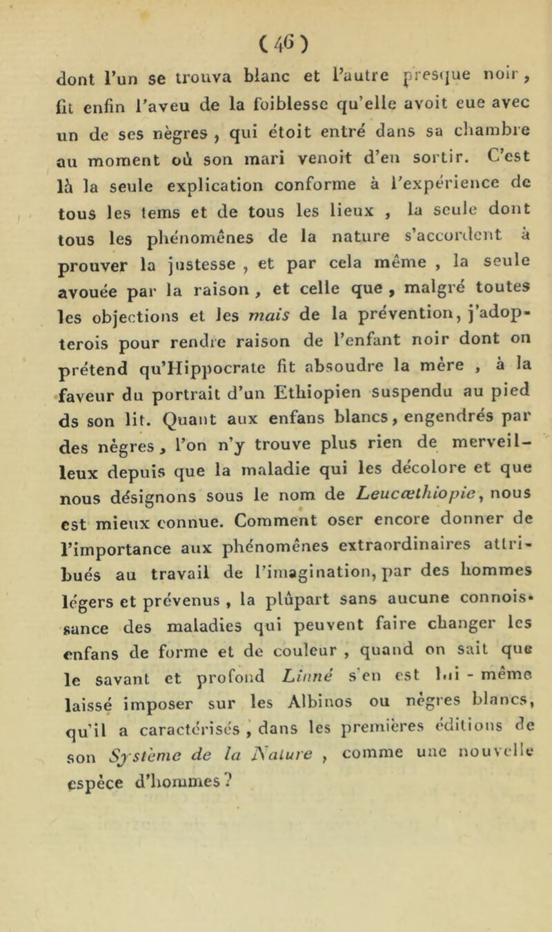 C4G) dont l’un se trouva blanc et l’autre presque noir, fit enfin l’aveu de la foiblesse qu’elle avoit eue avec un de ses nègres , qui ètoit entré dans sa chambre au moment où son mari venoit d’en sortir. C’est \h la seule explication conforme à l’expérience de tous les tems et de tous les lieux , la seule dont tous les phénomènes de la nature s’accordent à prouver la justesse , et par cela même , la seule avouée par la raison , et celle que , malgré toutes les objections et les mais de la prévention, j’adop- terois pour rendre raison de l’enfant noir dont on prétend qu’Hippocrale fit absoudre la mère , à la faveur du portrait d’un Ethiopien suspendu au pied ds son lit. Quant aux enfans blancs, engendrés par des nègres, l’on n’y trouve plus rien de merveil- leux depuis que la maladie qui les décolore et que nous désignons sous le nom de Leucœthiopie, nous est mieux connue. Comment oser encore donner de l’importance aux phcnomenes extraordinaires atlii- bués au travail de l’imagination, par des hommes légers et prévenus , la plupart sans aucune conriois* sance des maladies qui peuvent faire changer les enfans de forme et de couleur , quand on sait que le savant et profond Linné s en est lui - même laissé imposer sur les Albinos ou nègres blancs, qu’il a caractérisés , dans les premières éditions de son Système de la JSalure , comme une nouvelle espèce d’hommes ?
