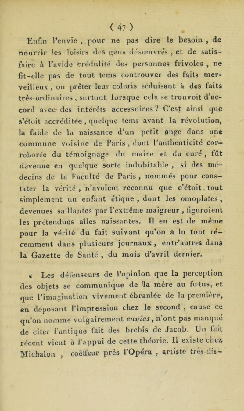 Enfin l’envie , pour ne pas dire le besoin , de nourrir les loisirs des gens désœuvrés , et de satis- faire à l’avide crédulité des personnes frivoles , ne fit-elle pas de tout tems controuver des faits mer- veilleux , ou prêter leur coloris séduisant à des faits très-ordinaires, surtout lorsque cela se trouvoit d’ac- cord avec des intérêts accessoires ? C’est ainsi que s’étuit accréditée , quelque tems avant la révolution, la fable de la naissance d’un petit ange dans une commune voisine de Paris , dont L'authenticité cor- roborée du témoignage du maire et du curé , fût devenue en quelque sorte indubitable , si des mé- decins de la Faculté de Paris, nommés pour cons- tater la vérité , n’avoient reconnu que c’étoit tout simplement un enfant étique , dont les omoplates, devenues saillantes par l’extrême maigreur, figuroient les prétendues ailes naissantes. Il en est de même pour la vérité du fait suivant qu’on a lu tout ré- cemment dans plusieurs journaux , entr’autres dans la Gazette de Santé , du mois d’avril dernier. « Les défenseurs de l’opinion que la perception des objets se communique de ‘la mère au fœtus, et que l’imagination vivement ébranlée de la première, en déposant limpfession chez le second , cause ce qu’on nomme vulgairement envies, n’ont pas manqué de citer l’antique fait des brebis de Jacob. Un fait récent vient à l’appui de cette théorie. U existe chez Michalon , coëffeur près l’Opéra , artiste très dis-