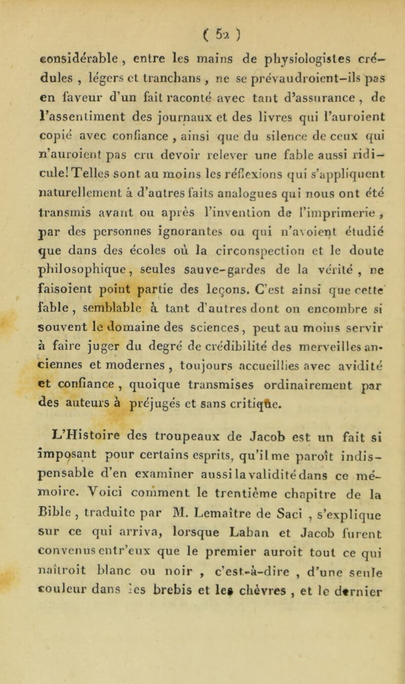 considérable , entre les mains de physiologistes cré- dules , légers et tranchans , ne se prévaudroient-ils pas en laveur d’un fait raconté avec tant d’assurance , de l’assentiment des journaux et des livres qui l’auroient copié avec confiance , ainsi que du silence de ceux qui n’auroient pas cru devoir relever une fable aussi ridi- cule! Telles sont au moins les réflexions qui s’appliquent naturellement à d’autres faits analogues qui nous ont été transmis avant ou après l’invention de l’imprimerie , par des personnes ignorantes ou qui n’a\oient étudié que dans des écoles où la circonspection et le doute philosophique, seules sauve-gardes de la vérité, ne faisoient point partie des leçons. C’est ainsi que cette fable , semblable à tant d'autres dont on encombre si souvent le domaine des sciences, peut au moins servir à faire juger du degré de crédibilité des merveilles an- ciennes et modernes , toujours accueillies avec avidité et confiance , quoique transmises ordinairement par des auteurs à préjugés et sans critiqtie. L’Histoire des troupeaux de Jacob est un fait si imposant pour certains esprits, qu’il me paroît indis- pensable d’en examiner aussi la validitédans ce mé- moire. Voici comment le trentième chapitre de la Bible , traduite par 31. Lemaître de Saci , s’explique sur ce qui arriva, lorsque Laban et Jacob furent convenusentr’eux que le premier auroit tout ce qui naîtroit blanc ou noir , c’est-à-dire , d’une seule couleur dans -es brebis et le® chèvres , et le d«rnier