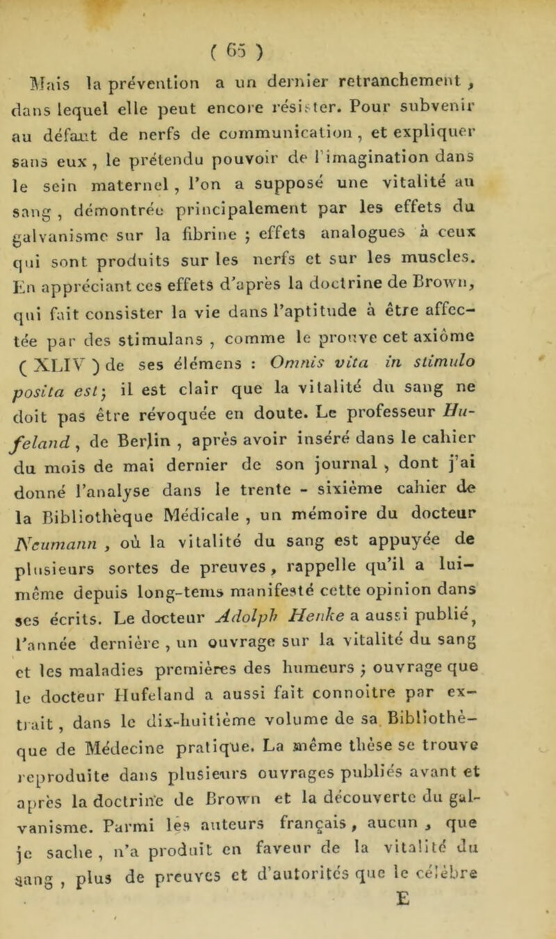 Mais la prévention a un dernier retranchement , dans lequel elle peut encore résister. Pour subvenir au défaut de nerfs de communication , et expliquer sans eux, le prétendu pouvoir de l’imagination dans le sein maternel, l’on a supposé une vitalité au sang , démontrée principalement par les effets du galvanisme sur la fibrine ; effets analogues à ceux qui sont produits sur les nerfs et sur les muscles. En appréciant ces effets d’après la doctrine de Brown, qui fait consister la vie dans l’aptitude à être affec- tée par des stimulans , comme le prouve cet axiome (XLIV)de ses élémens : Omnis vlta in stimulo posita est) il est clair que la vitalité du sang ne doit pas être révoquée en doute. Le professeur Hu- feland , de Berlin , après avoir inséré dans le cahier du mois de mai dernier de son journal , dont j’ai donné l’analyse dans le trente - sixième cahier de la Bibliothèque Médicale , un mémoire du docteur Neumann , où la vitalité du sang est appuyée de plusieurs sortes de preuves, rappelle qu’il a lui- même depuis long-tems manifesté cette opinion dans ses écrits. Le docteur Adolpb Henke a aussi publié? l'année dernière , un ouvrage sur la vitalité du sang et les maladies premières des humeurs ) ouvrage que le docteur Hufeland a aussi fait connoitre par ex- trait , dans le dix-huitième volume de sa Bibliothè- que de Médecine pratique. La même thèse se trouve reproduite dans plusieurs ouvrages publiés avant et après la doctrine de Brown et la découverte du gal- vanisme. Parmi les auteurs français , aucun , que je sache, n’a produit en faveur de la vitalité du sang , plus de preuves et d’autorités que le célèbre E