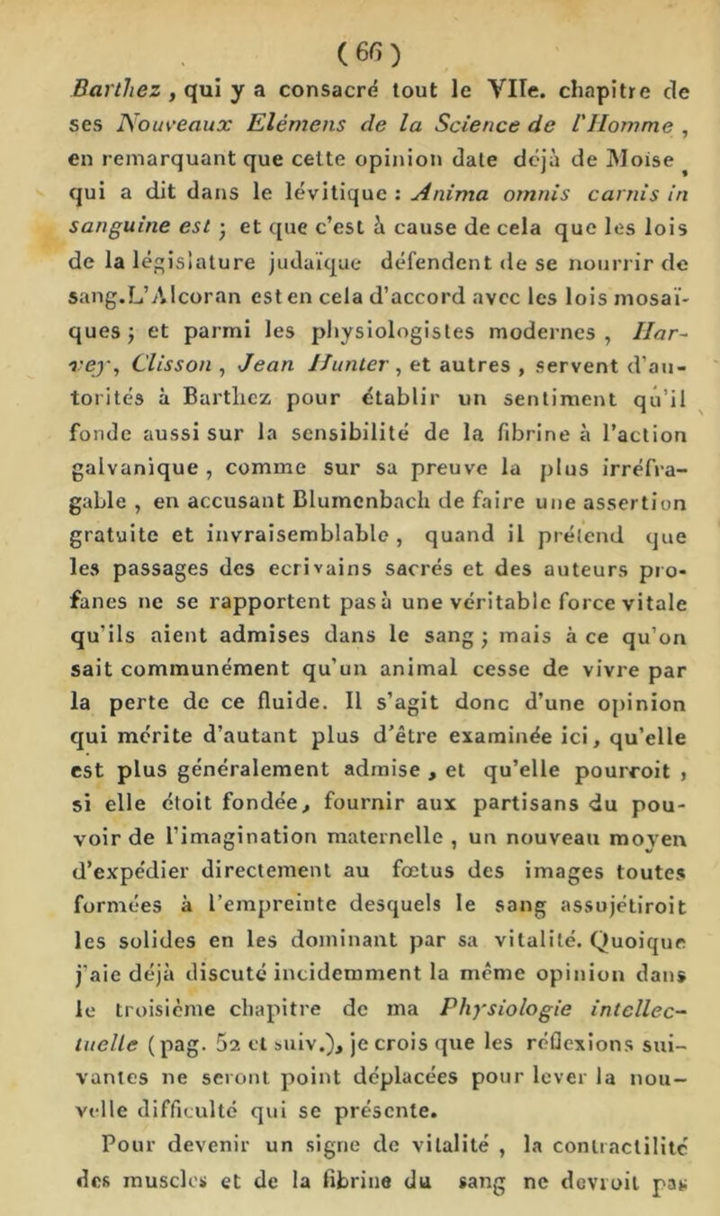 Barthez , qui y a consacré tout le Vile, chapitre de ses Nouveaux Elémens de la Science de l'Homme , en remarquant que cette opinion date déjà de Moise qui a dit clans le lévitique : Anima omnis carnis in sanguine est • et que c’est à cause de cela que les lois de la législature judaïque défendent de se nourrir de sang.L’Alcoran est en cela d’accord avec les lois mosaï- ques ; et parmi les physiologistes modernes , Har- vey, Clisson , Jean Ifunter , et autres , servent d’au- torités à Barthez pour établir un sentiment qu’il fonde aussi sur la sensibilité de la fibrine à l’action galvanique , comme sur sa preuve la plus irréfra- gable , en accusant Blumcnbacli de faire une assertion gratuite et invraisemblable, quand il prétend que les passages des écrivains sacrés et des auteurs pro- fanes ne se rapportent pasà une véritable force vitale qu'ils aient admises dans le sang; mais à ce qu’on sait communément qu’un animal cesse de vivre par la perte de ce fluide. Il s’agit donc d’une opinion qui mérite d’autant plus d’être examinée ici, qu’elle est plus généralement admise , et qu’elle pourroit , si elle étoit fondée, fournir aux partisans du pou- voir de l’imagination maternelle , un nouveau moyen d’expédier directement au fœtus des images toutes formées à l’empreinte desquels le sang assujétiroit les solides en les dominant par sa vitalité. Quoique j’aie déjà discuté incidemment la même opinion dans le troisième chapitre de ma Physiologie intellec- tuelle (pag. 52 et suiv.), je crois que les réflexions sui- vantes ne seront point déplacées pour lever la nou- velle difficulté qui se présente. Pour devenir un signe de vitalité , la contractilité des muscles et de la fibrine du sang ne devroil pat;