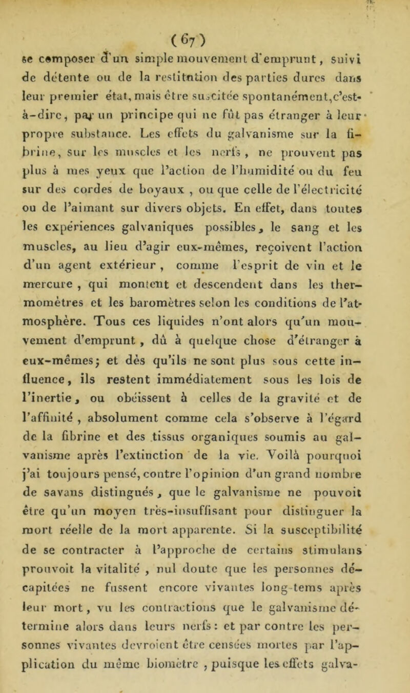 se cemposer d'un. simple mouvement d'emprunt, suivi de détente ou de la restitution des parties dures dans leur premier état, mais être suscitée spontanément,c’est- à-dire, pat- un principe cjui ne fût pas étranger à leur* propre substance. Les effets du galvanisme sur la fi- brine, sur les muscles et les nerfs, ne prouvent pas plus à mes yeux que l’action de l’humidité ou du feu sur des cordes de boyaux , ou que celle de l’électricité ou de l’aimant sur divers objets. En effet, dans toutes les expériences galvaniques possibles, le sang et les muscles, au lieu d’agir eux-mêmes, reçoivent l’action d’un agent extérieur , comme l’esprit de vin et le mercure , qui montent et descendent dans les ther- momètres et les baromètres selon les conditions de l'at- mosphère. Tous ces liquides n’ont alors qu'un mou- vement d’emprunt , dû à quelque chose d'étranger à eux-mêmes; et dès qu’ils ne sont plus sous cette in- fluence, ils restent immédiatement sous les lois de l’inertie, ou obéissent à celles de la gravité et de l’affinité , absolument comme cela s’observe à l’égard de la fibrine et des tissus organiques soumis au gal- vanisme après l’extinction de la vie. Voilà pourquoi j’ai toujours pensé, contre l’opinion d’un grand nombre de savans distingués , que le galvanisme ne pouvoit être qu’un moyen très-insuffisant pour distinguer la mort réelle de la mort apparente. Si la susceptibilité de se contracter à l’approche de certains stimulans prouvoit la vitalité , nul doute que les personnes dé- capitées ne fussent encore vivantes long tems après leur mort, vu les contractions que le galvanisme dé- termine alors dans leurs nerfs: et par contre les per- sonnes vivantes devroient être censées mortes par l’ap- plication du même biomètre , puisque les effets galva-