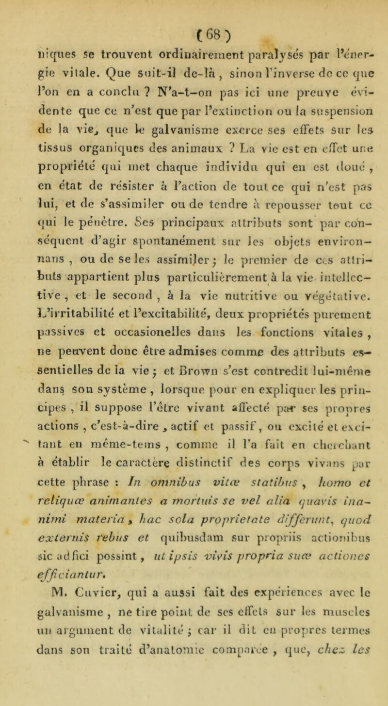 niques se trouvent ordinairement paralyses par l’en or- gie vitale. Que suit-il dc-là , sinon l'inverse do ce que l’on en a conclu ? N’a-t-on pas ici une preuve évi- dente que ce n’est que par l’extinction ou la suspension de la vi©j que k galvanisme exerce ses effets sur les tissus organiques des animaux ? La vie est en effet une propriété qui met chaque individu qui en est doué , en état de résister à l’action de tout ce qui n’est pas lui, et de s’assimiler ou de tendre à repousser tout ce qui le pénètre. Scs principaux attributs sont par con- séquent d’agir spontanément sur les objets environ- nons , ou de se les assimiler; le premier de ccs attri- buts appartient plus particulièrement à la vie intellcc- tive , et le second, à la vie nutritive ou végétative. L’irritabilité et l’excitabilité, deux propriétés purement passives et occasionelles dans les fonctions vitales , ne peuvent donc être admises comme des attributs es- sentielles de la vie ; et Brown s’est contredit lui-même dans son système , lorsque pour en expliquer les prin- cipes , il suppose l’être vivant affecté par ses propres actions , c’est-à-dire actif et passif, ou excité et exci- ^ tant en même-tems , connue il l’a fait en cherchant à établir le caractère distinctif des corps vivans par cette phrase : In omnibus vitæ statibus , homo et reliquee animantes a mortuis se vel alla quavis ina- nirni materia , hac sola proprietate différant, quod ex ternis rébus et quibusdam sur propriis actionibus sicadfiei possint, ut ipsis vivis propria suce actiones effeiantur. M. Cuvier, qui a aussi fait des expériences avec le galvanisme , ne tire point de ses effets sur les muscles un argument de vitalité ; car il dit en propres termes dans son traité d’anatomie comparée , que, chez Les
