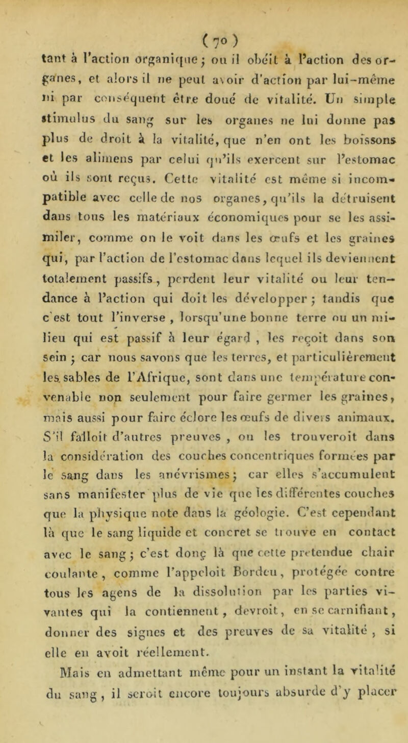 tant à l’action organique; ou il obéit à l’action des or- ganes, et alors il ne peut a\oir d'action par lui-même ni par conséquent être doué de vitalité. Un simple stimulus du sang sur les organes ne lui donne pas plus de droit à la vitalité, que n’en ont les boissons et les alimens par celui qu’ils exercent sur l’estomac où ils sont reçus. Cette vitalité est meme si incom- patible avec celle de nos organes, qu’ils la détruisent dans tons les matériaux économiques pour se les assi- miler, comme on le voit dans les œufs et les graines qui, par l’action de l’estomac dans lequel ils deviennent totalement passifs, perdent leur vitalité ou leur ten- dance à l’action qui doit les développer; tandis que c’est tout l’inverse , lorsqu’une bonne terre nu un mi- lieu qui est passif à leur égard , les reçoit dans son sein ; car nous savons que les terres, et particulièrement les. sables de l’Afrique, sont dans une température con- venable non seulement pour faire germer les graines, mais aussi pour faire éclore les œufs de dive.s animaux. S'il falloir d’autres preuves , ou les trouveroit dans la considération des couches concentriques formées par le sang dans les anévrismes; car elles s’accumulent sans manifester plus de vie que les différentes couches qui' la physique note dans ta géologie. C’est cependant là que le sang liquide et concret sc tiouve en contact avec le sang; c’est donç là que cette prétendue chair coulante, comme l’appeloit Bordeu, protégée contre tous les agens de la dissolution par les parties vi- vantes qui la contiennent, devroit, en se carnifiant, donner des signes et des preuves de sa vitalité , si elle en avoit réellement. Mais en admettant meme pour un instant la vitalité du sang , il serait encore toujours absurde d y placer