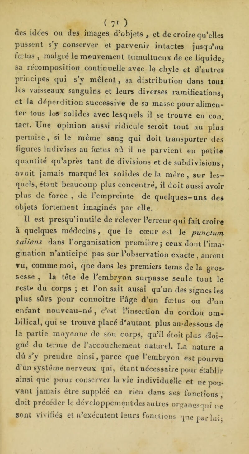 des idées ou des images d’objets , et de croire qu’elles pussent s’y conserver et parvenir intactes jusqu’au fœtus , malgré le mouvement tumultueux de ce liquide, sa recomposition continuelle avec le chvle et d’autres principes qui s’y mêlent, sa distribution dans tous les vaisseaux sanguins et leurs diverses ramifications, et la déperdition successive de sa masse pour alimen- ter tous lue solides avec lesquels il se trouve en con. tact. Une opinion aussi ridicule seroit tout au plus permise, si le même sang qui doit transporter des figures indivises au fœtus oû il ne parvient en petite quantité qu’après tant de divisions et de subdivisions, avoit jamais marqué les solides delà mère, sur les- quels,étant beaucoup plus concentré, il doit aussi avoir plus de force , de l’empreinte de quelques-uns des objets fortement imaginés par elle. Il est presqu’inutile de relever l’erreur qui fait croire à quelques médecins, que le cœur est le punctum saliens dans l’organisation première ; ceux dont l’ima- gination n’anticipe pas sur l’observation exacte , auront vu, comme moi, que dans les premiers lems de la gros- sesse , la tête de l'embryon surpasse seule tout le reste du corps ) et l’on sait aussi qu’un des signes les plus sûrs pour connoître l’âge d’un fœtus ou d’un enfant nouveau-né , c’est l’insertion du cordon om- bilical, qui se trouve placé d’autant plus au-dessous de la partie moyenne de son corps, qu’il e'toit plus éloi- gné du terme de l’accouchement naturel. La nature a dû s y prendre ainsi, parce que l’embryon est pourvu d’un système nerveux qui, étant nécessaire pour établir ainsi que pour conserver la vie individuelle et ne pou- vant jamais être suppléé en rien dans ses fonctions doit précéder le développemçntdes autres organesmn ne sont vivifiés et n’exécutent leurs foacÜQns queparlui-