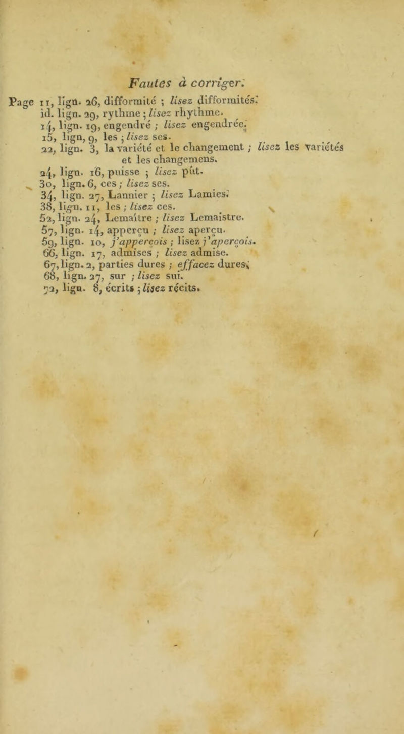 Fautes à corriger. Page xt, ligQ- 26, difformité ; lisez difformités.' id. lign. 29, rythme ; lise: rhylhme. i4, lign. 19, engendré ; lisez engendrée. i5> lign, g, les • lisez ses. 32, lign. 3, la variété et le changement ; lisez les variétés et les changemens. 2.4» l'gn. 16, puisse ; lisez put. 3o, lign. 6, ces ; lisez scs. 34, ügn. 27, Lannier • lisez Lamies. 38, lign. xi, les ; lisez ces. 5a, lign. 24. Lemaître ; lisez Lemaistre. 57, lign. 1.4, apperçu ; lisez aperçu. 5g, lign. xo, j’appercois ; lisez aperçois. 66, lign. 17, admises ; lisez admise. 67, lign. 2, parties dures ; effacez dures» 68, lign. 37, sur ; lisez sui. 72, lign. 8, écrits 5 lisez récits. r
