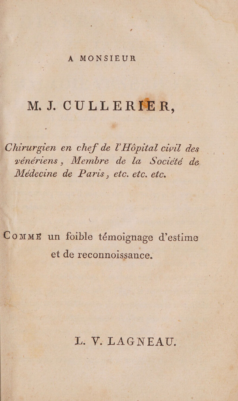A MONSIEUR M. J. CULLERMER, Chirurgien en chef de l'Hôpital civil des vénériens , Membre de la Société de Médecine de Paris, etc. etc. etc. ComME un foible témoignage d’estime et de reconnoissance. L: Ÿ. LAGNEAU.