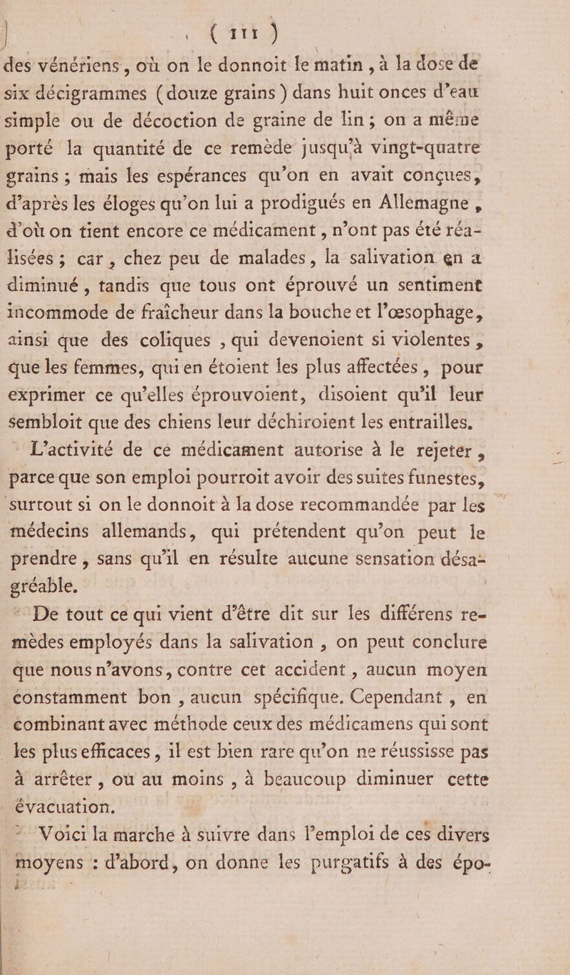 | | MN CRC de, des vénériens, où on le donnoit le matin , à la dose de six décigrammes (douze grains ) dans huit onces d’eau simple ou de décoction de graine de lin; on a même porté la quantité de ce remède jusqu'à vingt-quatre grains ; mais les espérances qu'on en avait conçues, d’après les éloges qu’on lui a prodigués en Allemagne, d'où on tient encore ce médicament , n’ont pas Été réa- fisées ; car, chez peu de malades, la sahvation en a diminué , tandis que tous ont éprouvé un sentiment incommode de fraîcheur dans la bouche et l’œsophage, ainsi que des coliques , qui devenoient si violentes , que les femmes, qui en étoient les plus affectées, pour exprimer ce qu'elles éprouvoient, disoient qu'il leur sembloit que des chiens leur déchiroient les entrailles. L'activité de cé médicament autorise à le rejeter, parce que son emploi pourroit avoir des suites funestes, surtout si on le donnoit à la dose recommandée par les médecins allemands, qui prétendent qu'on peut le prendre , sans qu’il en résulte aucune sensation désa- gréable. + De tout ce qui vient d’être dit sur les différens re- mèdes employés dans la salhivation , on peut conclure que nous n’avons, contre cet accident , aucun moyen constamment bon , aucun spécifique. Cependant , en combinant avec méthode ceux des médicamens qui sont _ les plus efficaces, il est bien rare qu’on ne réussisse pas à arrêter , où au moins , à beaucoup diminuer cette - évacuation, aie Voici la marche à suivre dans l'emploi de ces divers moyens : d'abord, on donne les purgatifs à des épo- En |
